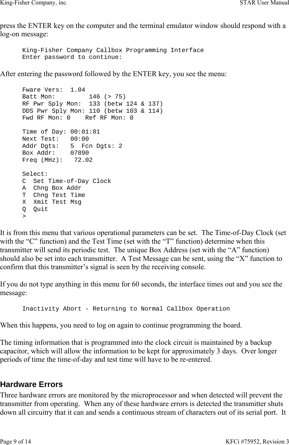 King-Fisher Company, inc.    STAR User Manual Page 9 of 14    KFCi #75952, Revision 3 press the ENTER key on the computer and the terminal emulator window should respond with a log-on message:  King-Fisher Company Callbox Programming Interface Enter password to continue:  After entering the password followed by the ENTER key, you see the menu:  Fware Vers:  1.04 Batt Mon:         146 (&gt; 75) RF Pwr Sply Mon:  133 (betw 124 &amp; 137) DDS Pwr Sply Mon: 110 (betw 103 &amp; 114) Fwd RF Mon: 0    Ref RF Mon: 0  Time of Day: 00:01:01 Next Test:   00:00 Addr Dgts:   5  Fcn Dgts: 2 Box Addr:    07890 Freq (MHz):   72.02  Select: C  Set Time-of-Day Clock A  Chng Box Addr T  Chng Test Time X  Xmit Test Msg Q  Quit &gt;  It is from this menu that various operational parameters can be set.  The Time-of-Day Clock (set with the “C” function) and the Test Time (set with the “T” function) determine when this transmitter will send its periodic test.  The unique Box Address (set with the “A” function) should also be set into each transmitter.  A Test Message can be sent, using the “X” function to confirm that this transmitter’s signal is seen by the receiving console.  If you do not type anything in this menu for 60 seconds, the interface times out and you see the message:  Inactivity Abort - Returning to Normal Callbox Operation  When this happens, you need to log on again to continue programming the board.  The timing information that is programmed into the clock circuit is maintained by a backup capacitor, which will allow the information to be kept for approximately 3 days.  Over longer periods of time the time-of-day and test time will have to be re-entered.  Hardware Errors Three hardware errors are monitored by the microprocessor and when detected will prevent the transmitter from operating.  When any of these hardware errors is detected the transmitter shuts down all circuitry that it can and sends a continuous stream of characters out of its serial port.  It 