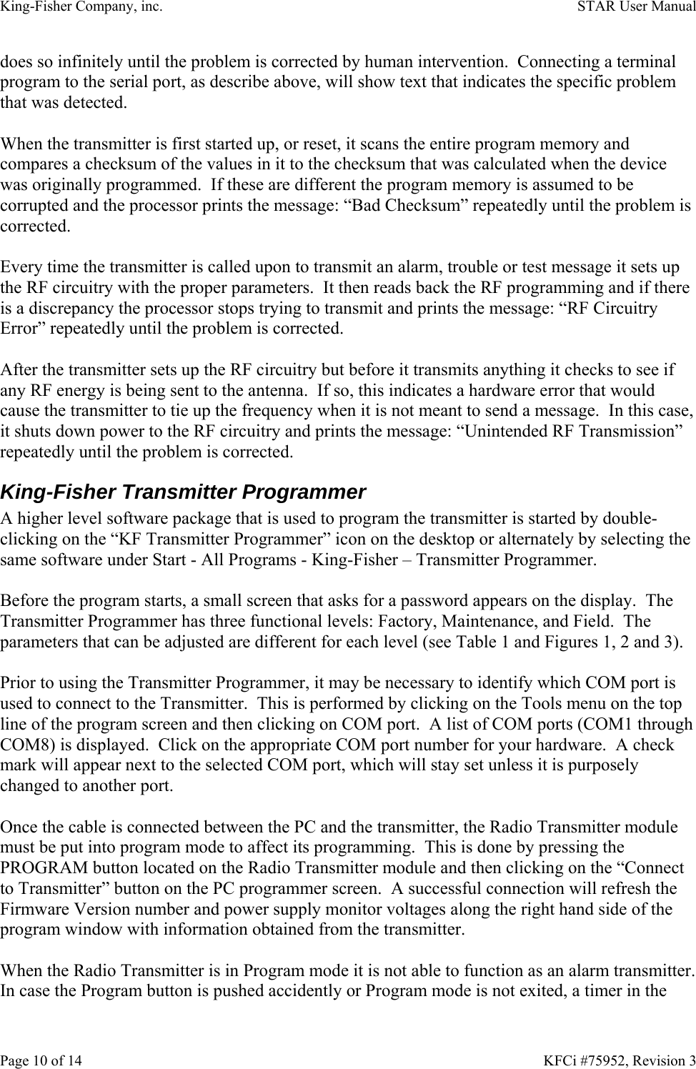 King-Fisher Company, inc.    STAR User Manual Page 10 of 14    KFCi #75952, Revision 3 does so infinitely until the problem is corrected by human intervention.  Connecting a terminal program to the serial port, as describe above, will show text that indicates the specific problem that was detected.  When the transmitter is first started up, or reset, it scans the entire program memory and compares a checksum of the values in it to the checksum that was calculated when the device was originally programmed.  If these are different the program memory is assumed to be corrupted and the processor prints the message: “Bad Checksum” repeatedly until the problem is corrected.  Every time the transmitter is called upon to transmit an alarm, trouble or test message it sets up the RF circuitry with the proper parameters.  It then reads back the RF programming and if there is a discrepancy the processor stops trying to transmit and prints the message: “RF Circuitry Error” repeatedly until the problem is corrected.  After the transmitter sets up the RF circuitry but before it transmits anything it checks to see if any RF energy is being sent to the antenna.  If so, this indicates a hardware error that would cause the transmitter to tie up the frequency when it is not meant to send a message.  In this case, it shuts down power to the RF circuitry and prints the message: “Unintended RF Transmission” repeatedly until the problem is corrected. King-Fisher Transmitter Programmer A higher level software package that is used to program the transmitter is started by double-clicking on the “KF Transmitter Programmer” icon on the desktop or alternately by selecting the same software under Start - All Programs - King-Fisher – Transmitter Programmer.  Before the program starts, a small screen that asks for a password appears on the display.  The Transmitter Programmer has three functional levels: Factory, Maintenance, and Field.  The parameters that can be adjusted are different for each level (see Table 1 and Figures 1, 2 and 3).  Prior to using the Transmitter Programmer, it may be necessary to identify which COM port is used to connect to the Transmitter.  This is performed by clicking on the Tools menu on the top line of the program screen and then clicking on COM port.  A list of COM ports (COM1 through COM8) is displayed.  Click on the appropriate COM port number for your hardware.  A check mark will appear next to the selected COM port, which will stay set unless it is purposely changed to another port.  Once the cable is connected between the PC and the transmitter, the Radio Transmitter module must be put into program mode to affect its programming.  This is done by pressing the PROGRAM button located on the Radio Transmitter module and then clicking on the “Connect to Transmitter” button on the PC programmer screen.  A successful connection will refresh the Firmware Version number and power supply monitor voltages along the right hand side of the program window with information obtained from the transmitter.  When the Radio Transmitter is in Program mode it is not able to function as an alarm transmitter.  In case the Program button is pushed accidently or Program mode is not exited, a timer in the 