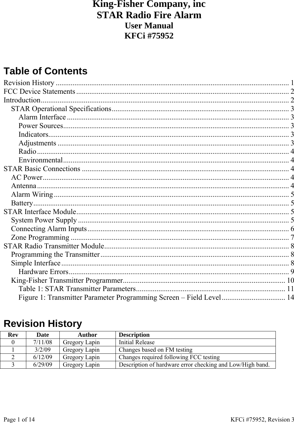 Page 1 of 14    KFCi #75952, Revision 3 King-Fisher Company, inc STAR Radio Fire Alarm User Manual KFCi #75952   Table of Contents Revision History ............................................................................................................................. 1 FCC Device Statements .................................................................................................................. 2 Introduction..................................................................................................................................... 2 STAR Operational Specifications............................................................................................... 3 Alarm Interface ....................................................................................................................... 3 Power Sources......................................................................................................................... 3 Indicators................................................................................................................................. 3 Adjustments ............................................................................................................................ 3 Radio....................................................................................................................................... 4 Environmental......................................................................................................................... 4 STAR Basic Connections ............................................................................................................... 4 AC Power.................................................................................................................................... 4 Antenna....................................................................................................................................... 4 Alarm Wiring.............................................................................................................................. 5 Battery......................................................................................................................................... 5 STAR Interface Module.................................................................................................................. 5 System Power Supply ................................................................................................................. 5 Connecting Alarm Inputs............................................................................................................ 6 Zone Programming ..................................................................................................................... 7 STAR Radio Transmitter Module...................................................................................................8 Programming the Transmitter.....................................................................................................8 Simple Interface.......................................................................................................................... 8 Hardware Errors...................................................................................................................... 9 King-Fisher Transmitter Programmer....................................................................................... 10 Table 1: STAR Transmitter Parameters................................................................................ 11 Figure 1: Transmitter Parameter Programming Screen – Field Level.................................. 14  Revision History Rev Date  Author  Description 0  7/11/08  Gregory Lapin  Initial Release 1  3/2/09  Gregory Lapin  Changes based on FM testing 2  6/12/09  Gregory Lapin  Changes required following FCC testing 3  6/29/09  Gregory Lapin  Description of hardware error checking and Low/High band.  