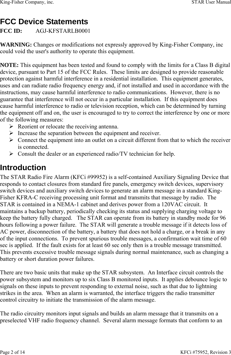 King-Fisher Company, inc.    STAR User Manual Page 2 of 14    KFCi #75952, Revision 3 FCC Device Statements FCC ID: AGJ-KFSTARLB0001  WARNING: Changes or modifications not expressly approved by King-Fisher Company, inc could void the user&apos;s authority to operate this equipment.  NOTE: This equipment has been tested and found to comply with the limits for a Class B digital device, pursuant to Part 15 of the FCC Rules.  These limits are designed to provide reasonable protection against harmful interference in a residential installation.  This equipment generates, uses and can radiate radio frequency energy and, if not installed and used in accordance with the instructions, may cause harmful interference to radio communications.  However, there is no guarantee that interference will not occur in a particular installation.  If this equipment does cause harmful interference to radio or television reception, which can be determined by turning the equipment off and on, the user is encouraged to try to correct the interference by one or more of the following measures: ¾ Reorient or relocate the receiving antenna. ¾ Increase the separation between the equipment and receiver. ¾ Connect the equipment into an outlet on a circuit different from that to which the receiver is connected. ¾ Consult the dealer or an experienced radio/TV technician for help. Introduction The STAR Radio Fire Alarm (KFCi #99952) is a self-contained Auxiliary Signaling Device that responds to contact closures from standard fire panels, emergency switch devices, supervisory switch devices and auxiliary switch devices to generate an alarm message in a standard King-Fisher KFRA-C receiving processing unit format and transmits that message by radio.  The STAR is contained in a NEMA-1 cabinet and derives power from a 120VAC circuit.  It maintains a backup battery, periodically checking its status and supplying charging voltage to keep the battery fully charged.   The STAR can operate from its battery in standby mode for 96 hours following a power failure.  The STAR will generate a trouble message if it detects loss of AC power, disconnection of the battery, a battery that does not hold a charge, or a break in any of the input connections.  To prevent spurious trouble messages, a confirmation wait time of 60 sec is applied.  If the fault exists for at least 60 sec only then is a trouble message transmitted.  This prevents excessive trouble message signals during normal maintenance, such as changing a battery or short duration power failures.  There are two basic units that make up the STAR subsystem.  An Interface circuit controls the power subsystem and monitors up to six Class B monitored inputs.  It applies debounce logic to signals on these inputs to prevent responding to external noise, such as that due to lightning strikes in the area.  When an alarm is warranted, the interface triggers the radio transmitter control circuitry to initiate the transmission of the alarm message.  The radio circuitry monitors input signals and builds an alarm message that it transmits on a preselected VHF radio frequency channel.  Several alarm message formats that conform to an 