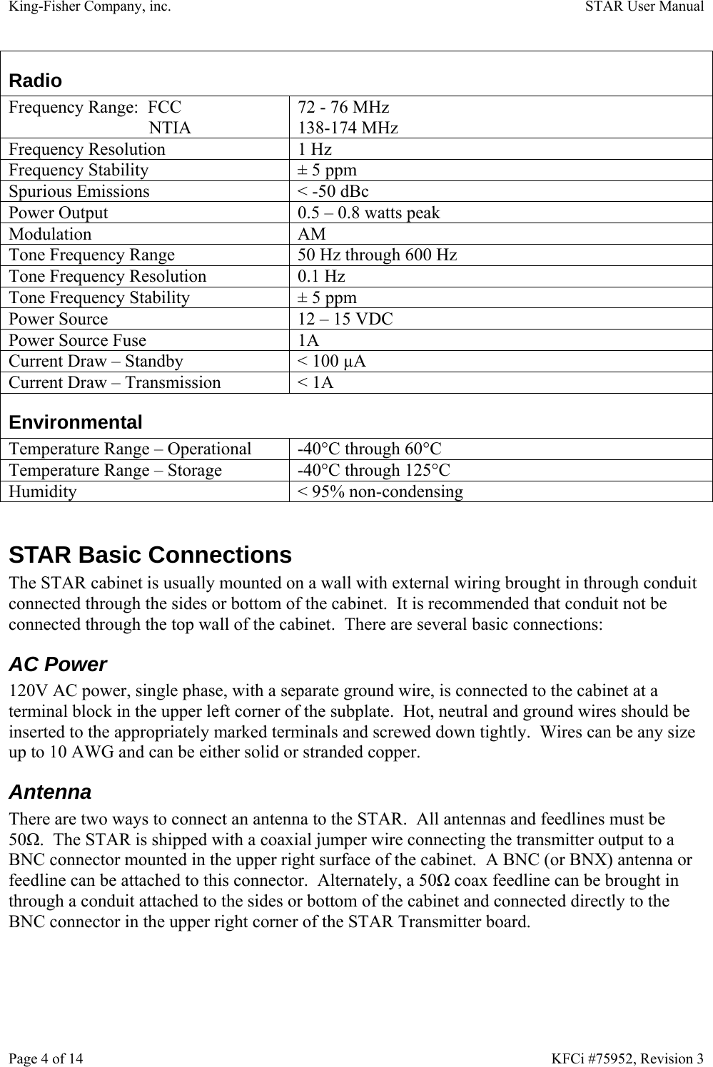 King-Fisher Company, inc.    STAR User Manual Page 4 of 14    KFCi #75952, Revision 3 Radio Frequency Range:  FCC  NTIA 72 - 76 MHz 138-174 MHz Frequency Resolution  1 Hz Frequency Stability  ± 5 ppm Spurious Emissions  &lt; -50 dBc Power Output  0.5 – 0.8 watts peak Modulation AM Tone Frequency Range  50 Hz through 600 Hz Tone Frequency Resolution  0.1 Hz Tone Frequency Stability  ± 5 ppm Power Source  12 – 15 VDC Power Source Fuse  1A Current Draw – Standby  &lt; 100 µA Current Draw – Transmission  &lt; 1A Environmental Temperature Range – Operational  -40°C through 60°C Temperature Range – Storage  -40°C through 125°C Humidity  &lt; 95% non-condensing  STAR Basic Connections The STAR cabinet is usually mounted on a wall with external wiring brought in through conduit connected through the sides or bottom of the cabinet.  It is recommended that conduit not be connected through the top wall of the cabinet.  There are several basic connections: AC Power 120V AC power, single phase, with a separate ground wire, is connected to the cabinet at a terminal block in the upper left corner of the subplate.  Hot, neutral and ground wires should be inserted to the appropriately marked terminals and screwed down tightly.  Wires can be any size up to 10 AWG and can be either solid or stranded copper. Antenna There are two ways to connect an antenna to the STAR.  All antennas and feedlines must be 50Ω.  The STAR is shipped with a coaxial jumper wire connecting the transmitter output to a BNC connector mounted in the upper right surface of the cabinet.  A BNC (or BNX) antenna or feedline can be attached to this connector.  Alternately, a 50Ω coax feedline can be brought in through a conduit attached to the sides or bottom of the cabinet and connected directly to the BNC connector in the upper right corner of the STAR Transmitter board. 