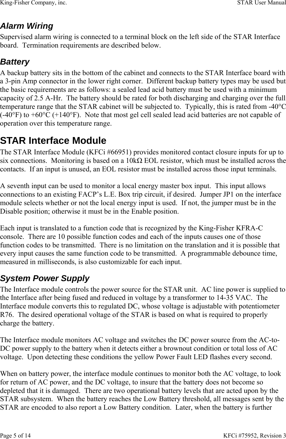 King-Fisher Company, inc.    STAR User Manual Page 5 of 14    KFCi #75952, Revision 3 Alarm Wiring Supervised alarm wiring is connected to a terminal block on the left side of the STAR Interface board.  Termination requirements are described below. Battery A backup battery sits in the bottom of the cabinet and connects to the STAR Interface board with a 3-pin Amp connector in the lower right corner.  Different backup battery types may be used but the basic requirements are as follows: a sealed lead acid battery must be used with a minimum capacity of 2.5 A-Hr.  The battery should be rated for both discharging and charging over the full temperature range that the STAR cabinet will be subjected to.  Typically, this is rated from -40°C (-40°F) to +60°C (+140°F).  Note that most gel cell sealed lead acid batteries are not capable of operation over this temperature range. STAR Interface Module The STAR Interface Module (KFCi #66951) provides monitored contact closure inputs for up to six connections.  Monitoring is based on a 10kΩ EOL resistor, which must be installed across the contacts.  If an input is unused, an EOL resistor must be installed across those input terminals.  A seventh input can be used to monitor a local energy master box input.  This input allows connections to an existing FACP’s L.E. Box trip circuit, if desired.  Jumper JP1 on the interface module selects whether or not the local energy input is used.  If not, the jumper must be in the Disable position; otherwise it must be in the Enable position.  Each input is translated to a function code that is recognized by the King-Fisher KFRA-C console.  There are 10 possible function codes and each of the inputs causes one of those function codes to be transmitted.  There is no limitation on the translation and it is possible that every input causes the same function code to be transmitted.  A programmable debounce time, measured in milliseconds, is also customizable for each input. System Power Supply The Interface module controls the power source for the STAR unit.  AC line power is supplied to the Interface after being fused and reduced in voltage by a transformer to 14-35 VAC.  The Interface module converts this to regulated DC, whose voltage is adjustable with potentiometer R76.  The desired operational voltage of the STAR is based on what is required to properly charge the battery.  The Interface module monitors AC voltage and switches the DC power source from the AC-to-DC power supply to the battery when it detects either a brownout condition or total loss of AC voltage.  Upon detecting these conditions the yellow Power Fault LED flashes every second.  When on battery power, the interface module continues to monitor both the AC voltage, to look for return of AC power, and the DC voltage, to insure that the battery does not become so depleted that it is damaged.  There are two operational battery levels that are acted upon by the STAR subsystem.  When the battery reaches the Low Battery threshold, all messages sent by the STAR are encoded to also report a Low Battery condition.  Later, when the battery is further 