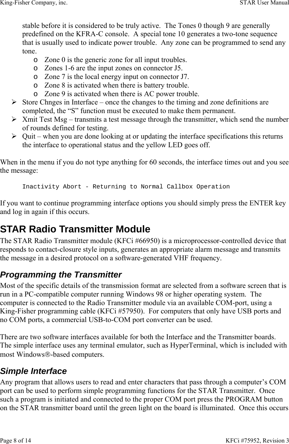 King-Fisher Company, inc.    STAR User Manual Page 8 of 14    KFCi #75952, Revision 3 stable before it is considered to be truly active.  The Tones 0 though 9 are generally predefined on the KFRA-C console.  A special tone 10 generates a two-tone sequence that is usually used to indicate power trouble.  Any zone can be programmed to send any tone. o Zone 0 is the generic zone for all input troubles. o Zones 1-6 are the input zones on connector J5. o Zone 7 is the local energy input on connector J7. o Zone 8 is activated when there is battery trouble. o Zone 9 is activated when there is AC power trouble. ¾ Store Chnges in Interface – once the changes to the timing and zone definitions are completed, the “S” function must be executed to make them permanent. ¾ Xmit Test Msg – transmits a test message through the transmitter, which send the number of rounds defined for testing. ¾ Quit – when you are done looking at or updating the interface specifications this returns the interface to operational status and the yellow LED goes off.  When in the menu if you do not type anything for 60 seconds, the interface times out and you see the message:  Inactivity Abort - Returning to Normal Callbox Operation  If you want to continue programming interface options you should simply press the ENTER key and log in again if this occurs. STAR Radio Transmitter Module The STAR Radio Transmitter module (KFCi #66950) is a microprocessor-controlled device that responds to contact-closure style inputs, generates an appropriate alarm message and transmits the message in a desired protocol on a software-generated VHF frequency. Programming the Transmitter Most of the specific details of the transmission format are selected from a software screen that is run in a PC-compatible computer running Windows 98 or higher operating system.  The computer is connected to the Radio Transmitter module via an available COM-port, using a King-Fisher programming cable (KFCi #57950).  For computers that only have USB ports and no COM ports, a commercial USB-to-COM port converter can be used.  There are two software interfaces available for both the Interface and the Transmitter boards.  The simple interface uses any terminal emulator, such as HyperTerminal, which is included with most Windows®-based computers. Simple Interface Any program that allows users to read and enter characters that pass through a computer’s COM port can be used to perform simple programming functions for the STAR Transmitter.  Once such a program is initiated and connected to the proper COM port press the PROGRAM button on the STAR transmitter board until the green light on the board is illuminated.  Once this occurs 