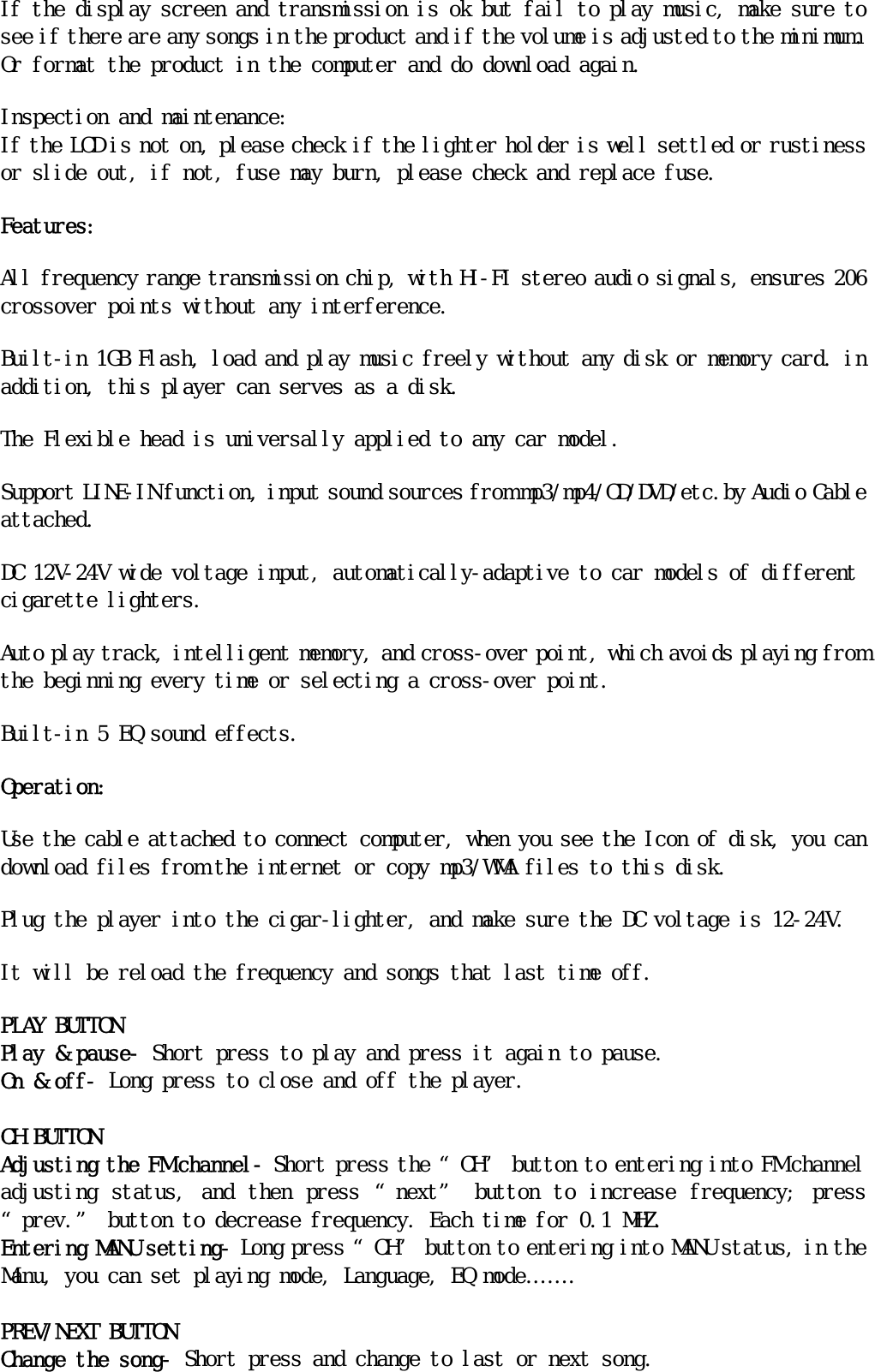 If the display screen and transmission is ok but fail to play music, make sure to see if there are any songs in the product and if the volume is adjusted to the minimum. Or format the product in the computer and do download again. Inspection and maintenance:                                                                If the LCD is not on, please check if the lighter holder is well settled or rustiness or slide out, if not, fuse may burn, please check and replace fuse. Features: All frequency range transmission chip, with HI-FI stereo audio signals, ensures 206 crossover points without any interference. Built-in 1GB Flash, load and play music freely without any disk or memory card. in addition, this player can serves as a disk. The Flexible head is universally applied to any car model. Support LINE-IN function, input sound sources from mp3/mp4/CD/DVD/etc.by Audio Cable attached. DC 12V-24V wide voltage input, automatically-adaptive to car models of different cigarette lighters. Auto play track, intelligent memory, and cross-over point, which avoids playing from the beginning every time or selecting a cross-over point. Built-in 5 EQ sound effects. Operation: Use the cable attached to connect computer, when you see the Icon of disk, you can download files from the internet or copy mp3/WMA files to this disk. Plug the player into the cigar-lighter, and make sure the DC voltage is 12-24V. It will be reload the frequency and songs that last time off. PLAY BUTTON Play &amp; pause- Short press to play and press it again to pause. On &amp; off- Long press to close and off the player.  CH BUTTON Adjusting the FM channel- Short press the “CH” button to entering into FM channel adjusting  status,  and  then  press  “next”  button  to  increase  frequency;  press “prev.” button to decrease frequency. Each time for 0.1 MHZ. Entering MANU setting- Long press “CH” button to entering into MANU status, in the Manu, you can set playing mode, Language, EQ mode…….  PREV/NEXT BUTTON Change the song- Short press and change to last or next song. 