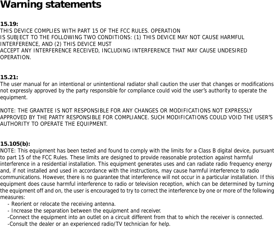Warning statements 15.19: THIS DEVICE COMPLIES WITH PART 15 OF THE FCC RULES. OPERATION IS SUBJECT TO THE FOLLOWING TWO CONDITIONS: (1) THIS DEVICE MAY NOT CAUSE HARMFUL INTERFERENCE, AND (2) THIS DEVICE MUST ACCEPT ANY INTERFERENCE RECEIVED, INCLUDING INTERFERENCE THAT MAY CAUSE UNDESIRED OPERATION.   15.21: The user manual for an intentional or unintentional radiator shall caution the user that changes or modifications not expressly approved by the party responsible for compliance could void the user&rsquo;s authority to operate the equipment.  NOTE: THE GRANTEE IS NOT RESPONSIBLE FOR ANY CHANGES OR MODIFICATIONS NOT EXPRESSLY APPROVED BY THE PARTY RESPONSIBLE FOR COMPLIANCE. SUCH MODIFICATIONS COULD VOID THE USER&rsquo;S AUTHORITY TO OPERATE THE EQUIPMENT.   15.105(b): NOTE: This equipment has been tested and found to comply with the limits for a Class B digital device, pursuant to part 15 of the FCC Rules. These limits are designed to provide reasonable protection against harmful interference in a residential installation. This equipment generates uses and can radiate radio frequency energy and, if not installed and used in accordance with the instructions, may cause harmful interference to radio communications. However, there is no guarantee that interference will not occur in a particular installation. If this equipment does cause harmful interference to radio or television reception, which can be determined by turning the equipment off and on, the user is encouraged to try to correct the interference by one or more of the following measures: - Reorient or relocate the receiving antenna. - Increase the separation between the equipment and receiver. -Connect the equipment into an outlet on a circuit different from that to which the receiver is connected. -Consult the dealer or an experienced radio/TV technician for help. 