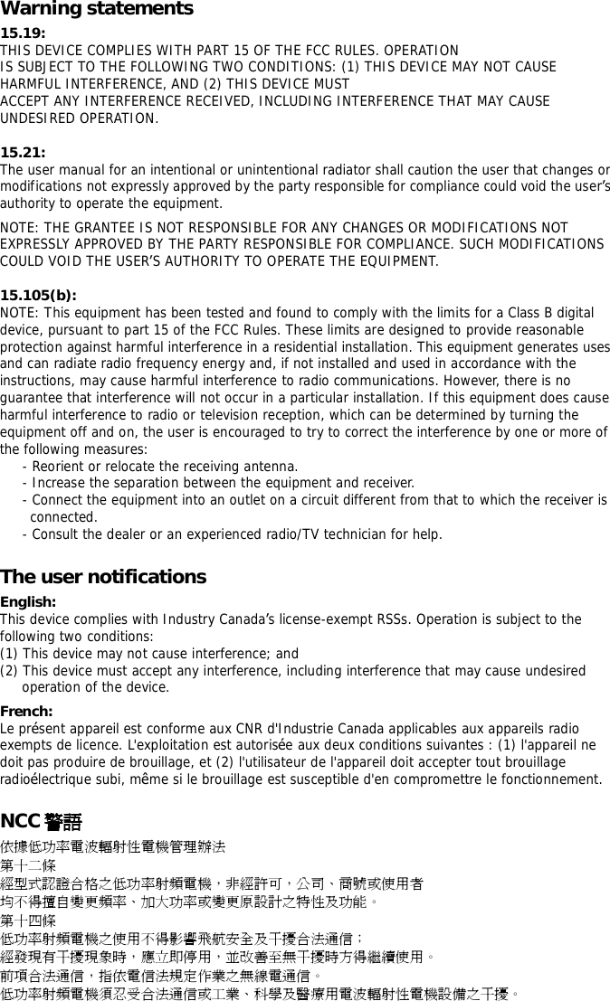Warning statements 15.19: THIS DEVICE COMPLIES WITH PART 15 OF THE FCC RULES. OPERATION IS SUBJECT TO THE FOLLOWING TWO CONDITIONS: (1) THIS DEVICE MAY NOT CAUSE HARMFUL INTERFERENCE, AND (2) THIS DEVICE MUST ACCEPT ANY INTERFERENCE RECEIVED, INCLUDING INTERFERENCE THAT MAY CAUSE UNDESIRED OPERATION. 15.21: The user manual for an intentional or unintentional radiator shall caution the user that changes or modifications not expressly approved by the party responsible for compliance could void the user&rsquo;s authority to operate the equipment. NOTE: THE GRANTEE IS NOT RESPONSIBLE FOR ANY CHANGES OR MODIFICATIONS NOT EXPRESSLY APPROVED BY THE PARTY RESPONSIBLE FOR COMPLIANCE. SUCH MODIFICATIONS COULD VOID THE USER&rsquo;S AUTHORITY TO OPERATE THE EQUIPMENT. 15.105(b): NOTE: This equipment has been tested and found to comply with the limits for a Class B digital device, pursuant to part 15 of the FCC Rules. These limits are designed to provide reasonable protection against harmful interference in a residential installation. This equipment generates uses and can radiate radio frequency energy and, if not installed and used in accordance with the instructions, may cause harmful interference to radio communications. However, there is no guarantee that interference will not occur in a particular installation. If this equipment does cause harmful interference to radio or television reception, which can be determined by turning the equipment off and on, the user is encouraged to try to correct the interference by one or more of the following measures: - Reorient or relocate the receiving antenna. - Increase the separation between the equipment and receiver. - Connect the equipment into an outlet on a circuit different from that to which the receiver is connected. - Consult the dealer or an experienced radio/TV technician for help. The user notifications English: This device complies with Industry Canada&rsquo;s license-exempt RSSs. Operation is subject to the following two conditions: (1) This device may not cause interference; and (2) This device must accept any interference, including interference that may cause undesired operation of the device. French: Le pr&eacute;sent appareil est conforme aux CNR d'Industrie Canada applicables aux appareils radio exempts de licence. L'exploitation est autoris&eacute;e aux deux conditions suivantes : (1) l'appareil ne doit pas produire de brouillage, et (2) l'utilisateur de l'appareil doit accepter tout brouillage radio&eacute;lectrique subi, m&ecirc;me si le brouillage est susceptible d'en compromettre le fonctionnement. NCC 警語 依據低功率電波輻射性電機管理辦法 第十二條 經型式認證合格之低功率射頻電機，非經許可，公司、商號或使用者 均不得擅自變更頻率、加大功率或變更原設計之特性及功能。 第十四條 低功率射頻電機之使用不得影響飛航安全及干擾合法通信； 經發現有干擾現象時，應立即停用，並改善至無干擾時方得繼續使用。 前項合法通信，指依電信法規定作業之無線電通信。 低功率射頻電機須忍受合法通信或工業、科學及醫療用電波輻射性電機設備之干擾。 