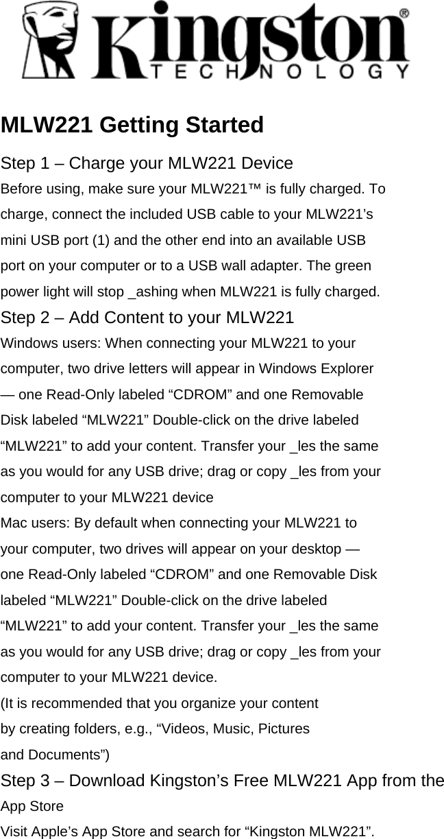  MLW221 Getting Started Step 1 &ndash; Charge your MLW221 Device Before using, make sure your MLW221&trade; is fully charged. To charge, connect the included USB cable to your MLW221&rsquo;s mini USB port (1) and the other end into an available USB port on your computer or to a USB wall adapter. The green power light will stop _ashing when MLW221 is fully charged. Step 2 &ndash; Add Content to your MLW221 Windows users: When connecting your MLW221 to your computer, two drive letters will appear in Windows Explorer &mdash; one Read-Only labeled &ldquo;CDROM&rdquo; and one Removable Disk labeled &ldquo;MLW221&rdquo; Double-click on the drive labeled &ldquo;MLW221&rdquo; to add your content. Transfer your _les the same as you would for any USB drive; drag or copy _les from your computer to your MLW221 device Mac users: By default when connecting your MLW221 to your computer, two drives will appear on your desktop &mdash; one Read-Only labeled &ldquo;CDROM&rdquo; and one Removable Disk labeled &ldquo;MLW221&rdquo; Double-click on the drive labeled &ldquo;MLW221&rdquo; to add your content. Transfer your _les the same as you would for any USB drive; drag or copy _les from your computer to your MLW221 device. (It is recommended that you organize your content by creating folders, e.g., &ldquo;Videos, Music, Pictures and Documents&rdquo;) Step 3 &ndash; Download Kingston&rsquo;s Free MLW221 App from the App Store Visit Apple&rsquo;s App Store and search for &ldquo;Kingston MLW221&rdquo;.  