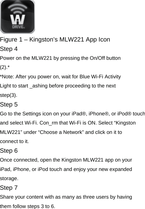  Figure 1 &ndash; Kingston&rsquo;s MLW221 App Icon Step 4 Power on the MLW221 by pressing the On/Off button (2).* *Note: After you power on, wait for Blue Wi-Fi Activity Light to start _ashing before proceeding to the next step(3). Step 5 Go to the Settings icon on your iPad&reg;, iPhone&reg;, or iPod&reg; touch and select Wi-Fi. Con_rm that Wi-Fi is ON. Select &ldquo;Kingston MLW221&rdquo; under &ldquo;Choose a Network&rdquo; and click on it to connect to it. Step 6 Once connected, open the Kingston MLW221 app on your iPad, iPhone, or iPod touch and enjoy your new expanded storage. Step 7 Share your content with as many as three users by having them follow steps 3 to 6.  