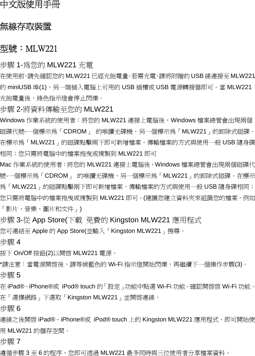 中文版使用手冊 無線存取裝置 型號：MLW221 步驟 1-為您的 MLW221 充電 在使用前，請先確認您的MLW221 已經充飽電量。若需充電，請將附贈的 USB 線連接至 MLW221的miniUSB 埠(1)，另一端插入電腦上可用的 USB 插槽或 USB 電源轉接器即可。當 MLW221充飽電量後，綠色指示燈會停止閃爍。 步驟 2-將資料傳輸至您的 MLW221 Windows 作業系統的使用者：將您的 MLW221 連接上電腦後，Windows 檔案總管會出現兩個磁碟代號-一個標示為「CDROM」 的唯讀光碟機，另一個標示為「MLW221」的卸除式磁碟。在標示為「MLW221」的磁碟點擊兩下即可新增檔案。傳輸檔案的方式與使用一般 USB 隨身碟相同；您只需將電腦中的檔案拖曳或複製到 MLW221 即可 Mac 作業系統的使用者：將您的 MLW221 連接上電腦後，Windows 檔案總管會出現兩個磁碟代號-一個標示為「CDROM」 的唯讀光碟機，另一個標示為「MLW221」的卸除式磁碟。在標示為「MLW221」的磁碟點擊兩下即可新增檔案。傳輸檔案的方式與使用一般 USB 隨身碟相同；您只需將電腦中的檔案拖曳或複製到 MLW221 即可。(建議您建立資料夾來組識您的檔案，例如「影片、音樂、圖片和文件」) 步驟 3-從App Store(下載 免費的 Kingston MLW221 應用程式 您可連結至 Apple 的App Store(並輸入「Kingston MLW221」搜尋。 步驟 4 按下 On/Off 按鈕(2)以開啟 MLW221 電源。 *請注意：當電源開啟後，請等候藍色的 Wi-Fi 指示燈開始閃爍，再繼續下一個操作步驟(3)。 步驟 5 在iPad&reg;、iPhone&reg;或 iPod&reg; touch 的「設定」功能中點選 Wi-Fi 功能。確認開啟啟 Wi-Fi 功能。在「選擇網路」下選取「Kingston MLW221」並開啟連線。 步驟 6 連線之後開啟 iPad&reg;、iPhone&reg;或 iPod&reg; touch 上的 Kingston MLW221 應用程式，即可開始使用MLW221 的儲存空間。 步驟 7 遵循步驟 3至6的程序，您即可透過 MLW221 最多同時與三位使用者分享檔案資料。 