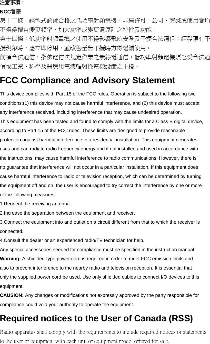 注意事項： NCC警語 第十二條：經型式認證合格之低功率射頻電機，非經許可，公司、商號或使用者均 不得得擅自變更頻率、加大功率或變更通原計之特性及功能。 第十四條：低功率射頻電機之使用不得影響飛航安全及干擾合法通信；經發現有干 擾現象時，應立即停用，並改善至無干擾時方得繼續使用。 前項合法通信，指依電信法規定作業之無線電通信。低功率射頻電機須忍受合法通 信或工業、科學及醫療用電波輻射性電機設備之干擾。 FCC Compliance and Advisory Statement This device complies with Part 15 of the FCC rules. Operation is subject to the following two conditions:(1) this device may not cause harmful interference, and (2) this device must accept any interference received, including interference that may cause undesired operation. This equipment has been tested and found to comply with the limits for a Class B digital device, according to Part 15 of the FCC rules. These limits are designed to provide reasonable protection against harmful interference in a residential installation. This equipment generates, uses and can radiate radio frequency energy and if not installed and used in accordance with the instructions, may cause harmful interference to radio communications. However, there is no guarantee that interference will not occur in a particular installation. If this equipment does cause harmful interference to radio or television reception, which can be determined by turning the equipment off and on, the user is encouraged to try correct the interference by one or more of the following measures: 1.Reorient the receiving antenna. 2.Increase the separation between the equipment and receiver. 3.Connect the equipment into and outlet on a circuit different from that to which the receiver is connected. 4.Consult the dealer or an experienced radio/TV technician for help. Any special accessories needed for compliance must be specified in the instruction manual. Warning: A shielded-type power cord is required in order to meet FCC emission limits and also to prevent interference to the nearby radio and television reception. It is essential that only the supplied power cord be used. Use only shielded cables to connect I/O devices to this equipment. CAUSION: Any changes or modifications not expressly approved by the party responsible for compliance could void your authority to operate the equipment. Required notices to the User of Canada (RSS) Radio apparatus shall comply with the requirements to include required notices or statements to the user of equipment with each unit of equipment model offered for sale. 