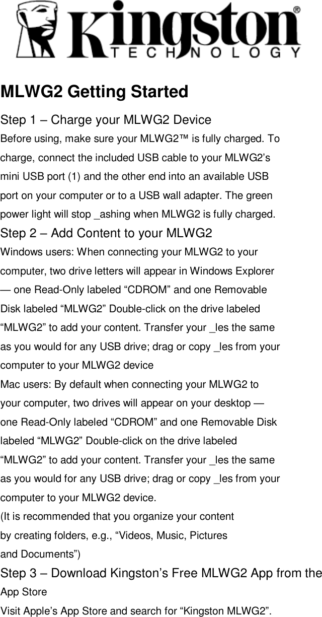  MLWG2 Getting Started Step 1 &ndash; Charge your MLWG2 Device Before using, make sure your MLWG2&trade; is fully charged. To charge, connect the included USB cable to your MLWG2&rsquo;s mini USB port (1) and the other end into an available USB port on your computer or to a USB wall adapter. The green power light will stop _ashing when MLWG2 is fully charged. Step 2 &ndash; Add Content to your MLWG2 Windows users: When connecting your MLWG2 to your computer, two drive letters will appear in Windows Explorer &mdash; one Read-Only labeled &ldquo;CDROM&rdquo; and one Removable Disk labeled &ldquo;MLWG2&rdquo; Double-click on the drive labeled &ldquo;MLWG2&rdquo; to add your content. Transfer your _les the same as you would for any USB drive; drag or copy _les from your computer to your MLWG2 device Mac users: By default when connecting your MLWG2 to your computer, two drives will appear on your desktop &mdash; one Read-Only labeled &ldquo;CDROM&rdquo; and one Removable Disk labeled &ldquo;MLWG2&rdquo; Double-click on the drive labeled &ldquo;MLWG2&rdquo; to add your content. Transfer your _les the same as you would for any USB drive; drag or copy _les from your computer to your MLWG2 device. (It is recommended that you organize your content by creating folders, e.g., &ldquo;Videos, Music, Pictures and Documents&rdquo;) Step 3 &ndash; Download Kingston&rsquo;s Free MLWG2 App from the App Store Visit Apple&rsquo;s App Store and search for &ldquo;Kingston MLWG2&rdquo;.  