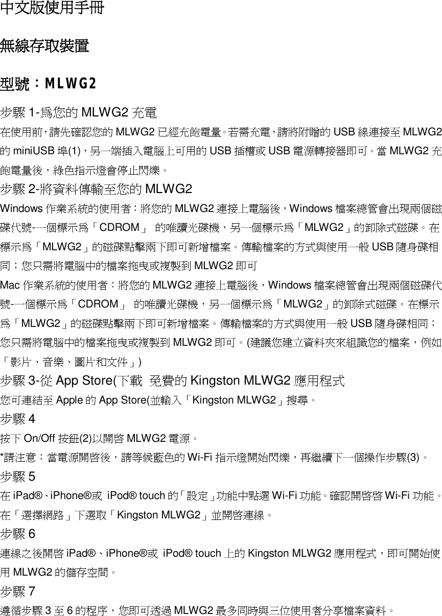 中文版使用手冊 無線存取裝置 型號：MLWG2 步驟 1-為您的 MLWG2 充電 在使用前，請先確認您的 MLWG2 已經充飽電量。若需充電，請將附贈的 USB 線連接至 MLWG2的miniUSB 埠(1)，另一端插入電腦上可用的 USB 插槽或 USB 電源轉接器即可。當 MLWG2 充飽電量後，綠色指示燈會停止閃爍。 步驟 2-將資料傳輸至您的 MLWG2 Windows 作業系統的使用者：將您的 MLWG2 連接上電腦後，Windows 檔案總管會出現兩個磁碟代號-一個標示為「CDROM」 的唯讀光碟機，另一個標示為「MLWG2」的卸除式磁碟。在標示為「MLWG2」的磁碟點擊兩下即可新增檔案。傳輸檔案的方式與使用一般USB 隨身碟相同；您只需將電腦中的檔案拖曳或複製到 MLWG2 即可 Mac 作業系統的使用者：將您的 MLWG2 連接上電腦後，Windows 檔案總管會出現兩個磁碟代號-一個標示為「CDROM」 的唯讀光碟機，另一個標示為「MLWG2」的卸除式磁碟。在標示為「MLWG2」的磁碟點擊兩下即可新增檔案。傳輸檔案的方式與使用一般USB 隨身碟相同；您只需將電腦中的檔案拖曳或複製到 MLWG2 即可。(建議您建立資料夾來組識您的檔案，例如「影片、音樂、圖片和文件」) 步驟 3-從App Store(下載 免費的Kingston MLWG2 應用程式 您可連結至Apple 的App Store(並輸入「Kingston MLWG2」搜尋。 步驟 4 按下On/Off 按鈕(2)以開啟 MLWG2 電源。 *請注意：當電源開啟後，請等候藍色的 Wi-Fi 指示燈開始閃爍，再繼續下一個操作步驟(3)。 步驟 5 在iPad&reg;、iPhone&reg;或 iPod&reg; touch 的「 設定」功能中點選Wi-Fi 功能。確認開啟啟 Wi-Fi 功能。在「選擇網路」下選取「Kingston MLWG2」並開啟連線。 步驟 6 連線之後開啟 iPad&reg;、iPhone&reg;或 iPod&reg; touch 上的 Kingston MLWG2 應用程式，即可開始使用MLWG2 的儲存空間。 步驟 7 遵循步驟 3至6的程序，您即可透過 MLWG2 最多同時與三位使用者分享檔案資料。 