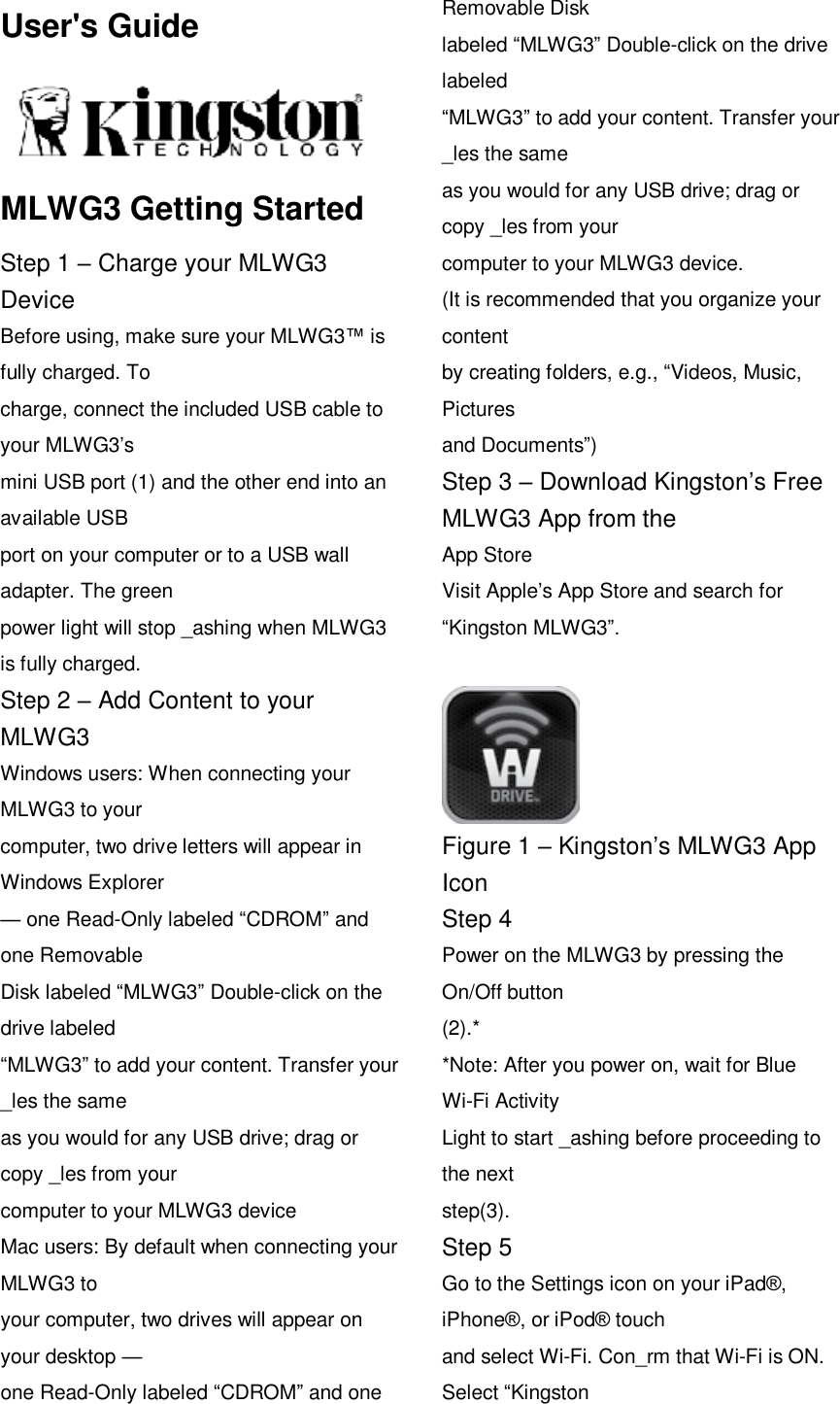 User's Guide  MLWG3 Getting Started Step 1 &ndash; Charge your MLWG3 Device Before using, make sure your MLWG3&trade; is fully charged. To charge, connect the included USB cable to your MLWG3&rsquo;s mini USB port (1) and the other end into an available USB port on your computer or to a USB wall adapter. The green power light will stop _ashing when MLWG3 is fully charged. Step 2 &ndash; Add Content to your MLWG3 Windows users: When connecting your MLWG3 to your computer, two drive letters will appear in Windows Explorer &mdash; one Read-Only labeled &ldquo;CDROM&rdquo; and one Removable Disk labeled &ldquo;MLWG3&rdquo; Double-click on the drive labeled &ldquo;MLWG3&rdquo; to add your content. Transfer your _les the same as you would for any USB drive; drag or copy _les from your computer to your MLWG3 device Mac users: By default when connecting your MLWG3 to your computer, two drives will appear on your desktop &mdash; one Read-Only labeled &ldquo;CDROM&rdquo; and one Removable Disk labeled &ldquo;MLWG3&rdquo; Double-click on the drive labeled &ldquo;MLWG3&rdquo; to add your content. Transfer your _les the same as you would for any USB drive; drag or copy _les from your computer to your MLWG3 device. (It is recommended that you organize your content by creating folders, e.g., &ldquo;Videos, Music, Pictures and Documents&rdquo;) Step 3 &ndash; Download Kingston&rsquo;s Free MLWG3 App from the App Store Visit Apple&rsquo;s App Store and search for &ldquo;Kingston MLWG3&rdquo;.   Figure 1 &ndash; Kingston&rsquo;s MLWG3 App Icon Step 4 Power on the MLWG3 by pressing the On/Off button (2).* *Note: After you power on, wait for Blue Wi-Fi Activity Light to start _ashing before proceeding to the next step(3). Step 5 Go to the Settings icon on your iPad&reg;, iPhone&reg;, or iPod&reg; touch and select Wi-Fi. Con_rm that Wi-Fi is ON. Select &ldquo;Kingston 
