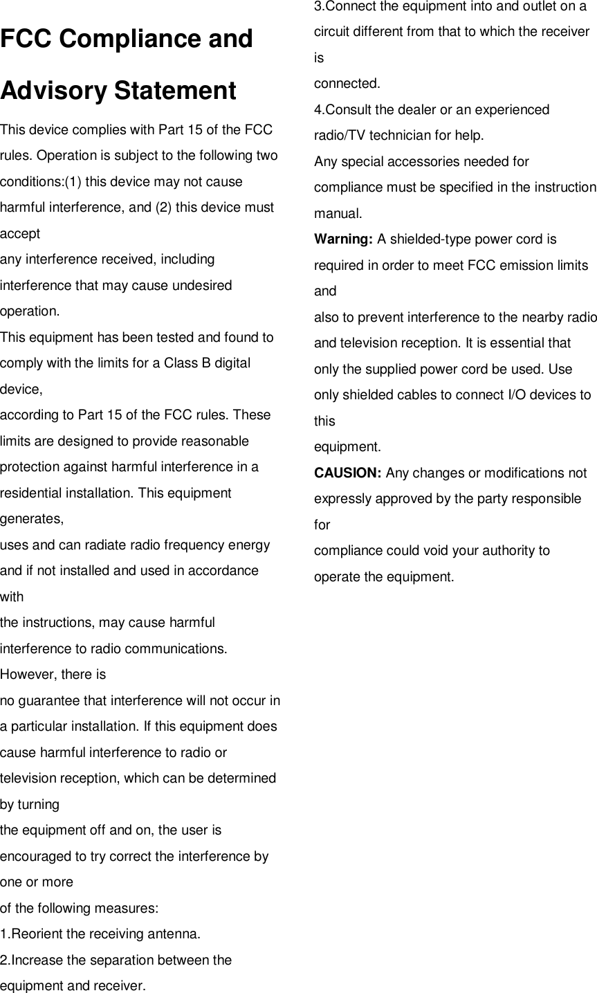   FCC Compliance and Advisory Statement This device complies with Part 15 of the FCC rules. Operation is subject to the following two conditions:(1) this device may not cause harmful interference, and (2) this device must accept any interference received, including interference that may cause undesired operation. This equipment has been tested and found to comply with the limits for a Class B digital device, according to Part 15 of the FCC rules. These limits are designed to provide reasonable protection against harmful interference in a residential installation. This equipment generates, uses and can radiate radio frequency energy and if not installed and used in accordance with the instructions, may cause harmful interference to radio communications. However, there is no guarantee that interference will not occur in a particular installation. If this equipment does cause harmful interference to radio or television reception, which can be determined by turning the equipment off and on, the user is encouraged to try correct the interference by one or more of the following measures: 1.Reorient the receiving antenna. 2.Increase the separation between the equipment and receiver. 3.Connect the equipment into and outlet on a circuit different from that to which the receiver is connected. 4.Consult the dealer or an experienced radio/TV technician for help. Any special accessories needed for compliance must be specified in the instruction manual. Warning: A shielded-type power cord is required in order to meet FCC emission limits and also to prevent interference to the nearby radio and television reception. It is essential that only the supplied power cord be used. Use only shielded cables to connect I/O devices to this equipment. CAUSION: Any changes or modifications not expressly approved by the party responsible for compliance could void your authority to operate the equipment. 