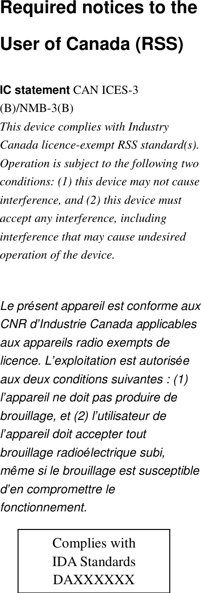 Required notices to the User of Canada (RSS)  IC statement CAN ICES-3 (B)/NMB-3(B)  This device complies with Industry Canada licence-exempt RSS standard(s). Operation is subject to the following two conditions: (1) this device may not cause interference, and (2) this device must accept any interference, including interference that may cause undesired operation of the device.  Le pr&eacute;sent appareil est conforme aux CNR d&rsquo;Industrie Canada applicables aux appareils radio exempts de licence. L&rsquo;exploitation est autoris&eacute;e aux deux conditions suivantes : (1) l&rsquo;appareil ne doit pas produire de brouillage, et (2) l&rsquo;utilisateur de l&rsquo;appareil doit accepter tout brouillage radio&eacute;lectrique subi, m&ecirc;me si le brouillage est susceptible d&rsquo;en compromettre le fonctionnement.     Complies with IDA Standards DAXXXXXX 