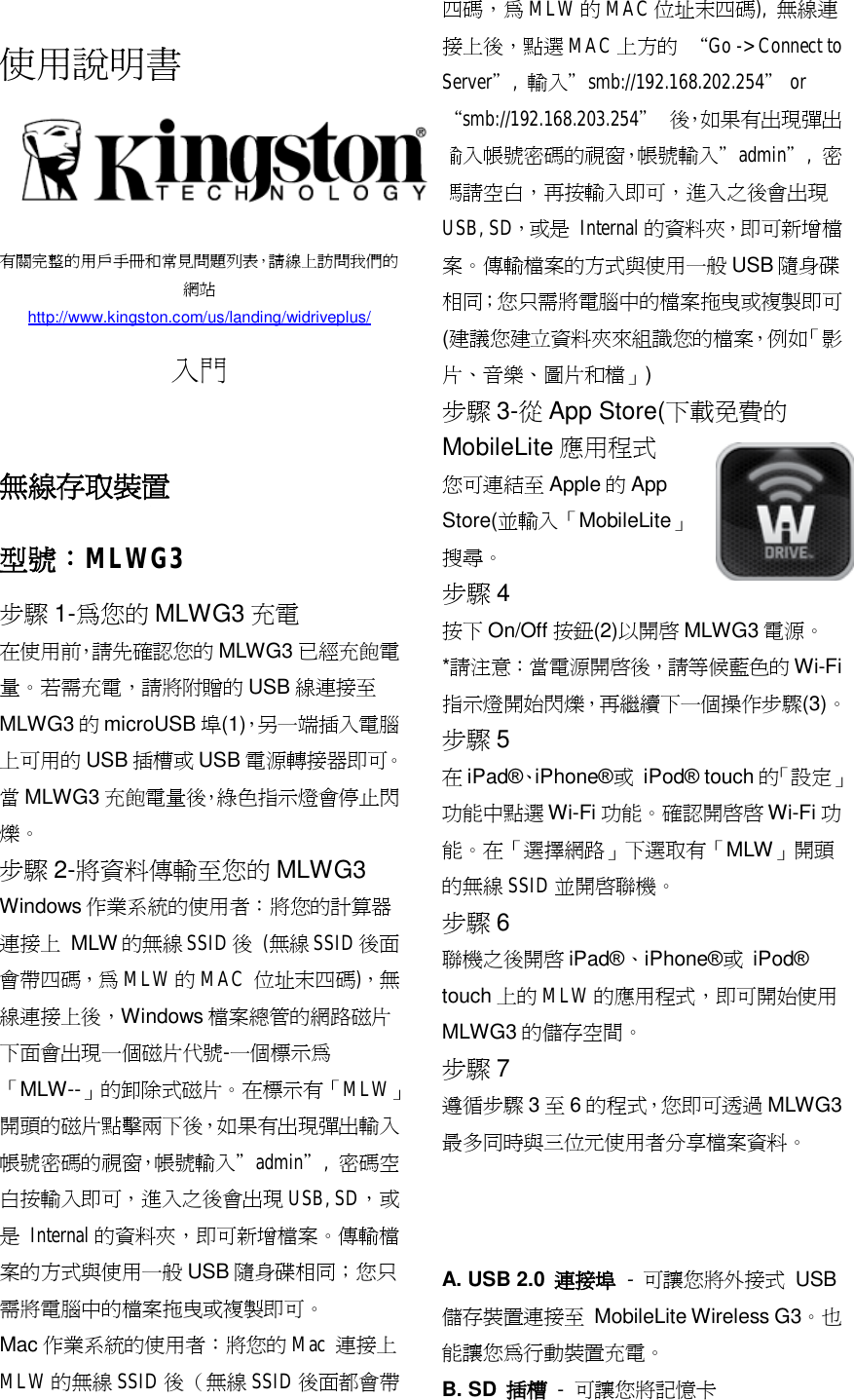  使用說明書      有關完整的用戶手冊和常見問題列表，請線上訪問我們的網站 http://www.kingston.com/us/landing/widriveplus/  入門   無線存取裝置 型號：MLWG3 步驟 1-為您的 MLWG3 充電 在使用前，請先確認您的 MLWG3 已經充飽電量。若需充電，請將附贈的 USB 線連接至MLWG3 的microUSB 埠(1)，另一端插入電腦上可用的 USB 插槽或 USB 電源轉接器即可。當MLWG3 充飽電量後，綠色指示燈會停止閃爍。 步驟 2-將資料傳輸至您的 MLWG3 Windows 作業系統的使用者：將您的計算器連接上 MLW 的無線SSID後 (無線 SSID後面會帶四碼，為 MLW 的MAC  位址末四碼)，無線連接上後，Windows 檔案總管的網路磁片下面會出現一個磁片代號-一個標示為「MLW--」的卸除式磁片。在標示有「MLW」開頭的磁片點擊兩下後，如果有出現彈出輸入帳號密碼的視窗，帳號輸入&rdquo;admin&rdquo;,  密碼空白按輸入即可，進入之後會出現 USB, SD，或是 Internal 的資料夾，即可新增檔案。傳輸檔案的方式與使用一般USB 隨身碟相同；您只需將電腦中的檔案拖曳或複製即可。  Mac 作業系統的使用者：將您的 Mac 連接上MLW 的無線 SSID 後 （無線 SSID 後面都會帶四碼，為 MLW 的MAC 位址末四碼),  無線連接上後，點選 MAC 上方的 &ldquo;Go -> Connect to Server&rdquo;,  輸入&rdquo;smb://192.168.202.254&rdquo; or &ldquo;smb://192.168.203.254&rdquo; 後，如果有出現彈出輸入帳號密碼的視窗，帳號輸入&rdquo;admin&rdquo;,  密碼請空白，再按輸入即可，進入之後會出現USB, SD，或是 Internal 的資料夾，即可新增檔案。傳輸檔案的方式與使用一般USB 隨身碟相同；您只需將電腦中的檔案拖曳或複製即可 (建議您建立資料夾來組識您的檔案，例如「影片、音樂、圖片和檔」) 步驟 3-從App Store(下載免費的MobileLite 應用程式 您可連結至Apple 的App Store(並輸入「MobileLite」搜尋。 步驟 4 按下 On/Off 按鈕(2)以開啟 MLWG3 電源。 *請注意：當電源開啟後，請等候藍色的 Wi-Fi指示燈開始閃爍，再繼續下一個操作步驟(3)。 步驟 5 在iPad&reg;、iPhone&reg;或 iPod&reg; touch 的「設定」功能中點選 Wi-Fi 功能。確認開啟啟 Wi-Fi 功能。在「選擇網路」下選取有「MLW」開頭的無線 SSID 並開啟聯機。 步驟 6 聯機之後開啟 iPad&reg;、iPhone&reg;或 iPod&reg; touch 上的 MLW 的應用程式，即可開始使用MLWG3 的儲存空間。 步驟 7 遵循步驟 3至6的程式，您即可透過 MLWG3最多同時與三位元使用者分享檔案資料。    A. USB 2.0  連接埠 -  可讓您將外接式 USB 儲存裝置連接至 MobileLite Wireless G3。也能讓您為行動裝置充電。 B. SD  插槽 -  可讓您將記憶卡 