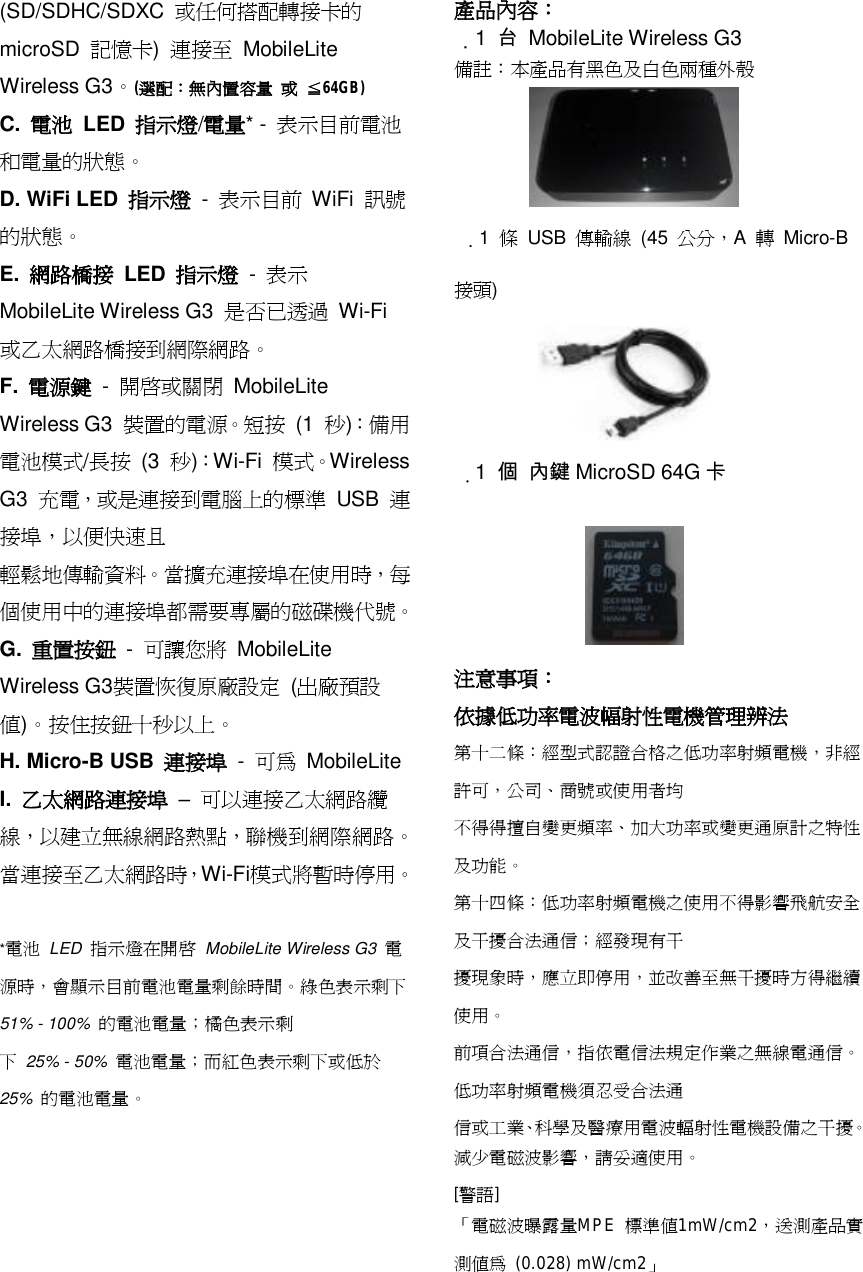 (SD/SDHC/SDXC  或任何搭配轉接卡的 microSD  記憶卡)  連接至 MobileLite Wireless G3。(選配：無內置容量 或 ≦64GB) C.  電池 LED  指示燈/電量* -  表示目前電池和電量的狀態。 D. WiFi LED  指示燈 -  表示目前 WiFi  訊號的狀態。 E.  網路橋接 LED  指示燈 -  表示 MobileLite Wireless G3  是否已透過 Wi-Fi 或乙太網路橋接到網際網路。 F.  電源鍵 -  開啟或關閉 MobileLite Wireless G3  裝置的電源。短按 (1  秒)：備用電池模式/長按 (3  秒)：Wi-Fi  模式。Wireless G3  充電，或是連接到電腦上的標準 USB  連接埠，以便快速且 輕鬆地傳輸資料。當擴充連接埠在使用時，每個使用中的連接埠都需要專屬的磁碟機代號。 G.  重置按鈕 -  可讓您將 MobileLite Wireless G3裝置恢復原廠設定 (出廠預設值)。按住按鈕十秒以上。 H. Micro-B USB  連接埠 -  可為 MobileLite  I.  乙太網路連接埠 &ndash; 可以連接乙太網路纜線，以建立無線網路熱點，聯機到網際網路。當連接至乙太網路時，Wi-Fi模式將暫時停用。  *電池 LED  指示燈在開啟 MobileLite Wireless G3  電源時，會顯示目前電池電量剩餘時間。綠色表示剩下 51% - 100%  的電池電量；橘色表示剩 下 25% - 50%  電池電量；而紅色表示剩下或低於 25%  的電池電量。 產品內容：  1  台 MobileLite Wireless G3 備註：本產品有黑色及白色兩種外殼      1  條 USB  傳輸線 (45  公分，A  轉 Micro-B 接頭)       1  個 內鍵 MicroSD 64G 卡       注意事項： 依據低功率電波幅射性電機管理辨法 第十二條：經型式認證合格之低功率射頻電機，非經許可，公司、商號或使用者均 不得得擅自變更頻率、加大功率或變更通原計之特性及功能。 第十四條：低功率射頻電機之使用不得影響飛航安全及干擾合法通信；經發現有干 擾現象時，應立即停用，並改善至無干擾時方得繼續使用。 前項合法通信，指依電信法規定作業之無線電通信。低功率射頻電機須忍受合法通 信或工業、科學及醫療用電波輻射性電機設備之干擾。 減少電磁波影響，請妥適使用。 [警語] 「電磁波曝露量MPE  標準值1mW/cm2，送測產品實測值為 (0.028) mW/cm2」  