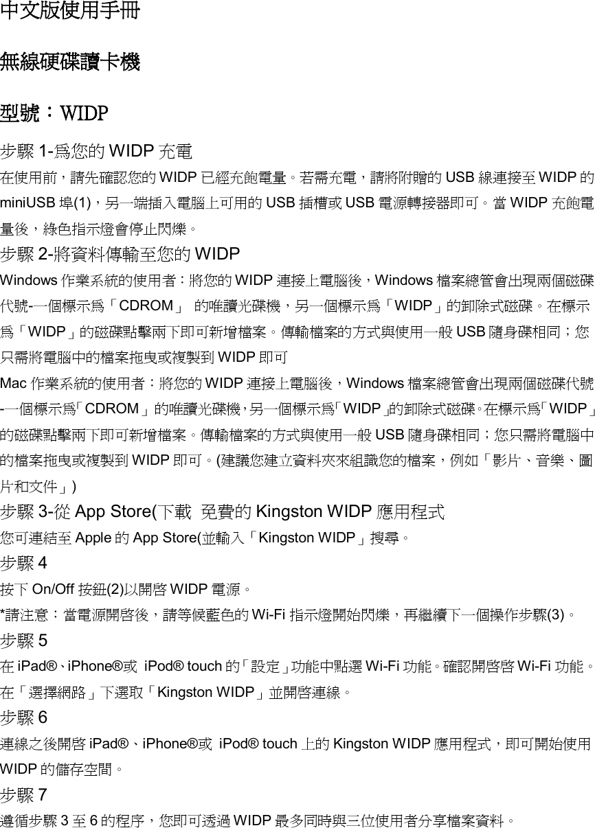 中文版使用手冊 無線硬碟讀卡機  型號：WIDP 步驟 1-為您的 WIDP 充電 在使用前，請先確認您的 WIDP 已經充飽電量。若需充電，請將附贈的 USB 線連接至 WIDP 的miniUSB 埠(1)，另一端插入電腦上可用的 USB 插槽或 USB 電源轉接器即可。當 WIDP 充飽電量後，綠色指示燈會停止閃爍。 步驟 2-將資料傳輸至您的 WIDP Windows 作業系統的使用者：將您的 WIDP 連接上電腦後，Windows 檔案總管會出現兩個磁碟代號-一個標示為「CDROM」 的唯讀光碟機，另一個標示為「WIDP」的卸除式磁碟。在標示為「WIDP」的磁碟點擊兩下即可新增檔案。傳輸檔案的方式與使用一般USB 隨身碟相同；您只需將電腦中的檔案拖曳或複製到 WIDP 即可 Mac 作業系統的使用者：將您的 WIDP 連接上電腦後，Windows 檔案總管會出現兩個磁碟代號-一個標示為「 CDROM」 的唯讀光碟機，另一個標示為「 WIDP」的卸除式磁碟。在標示為「 WIDP」的磁碟點擊兩下即可新增檔案。傳輸檔案的方式與使用一般USB 隨身碟相同；您只需將電腦中的檔案拖曳或複製到 WIDP 即可。(建議您建立資料夾來組識您的檔案，例如「影片、音樂、圖片和文件」) 步驟 3-從App Store(下載 免費的Kingston WIDP 應用程式 您可連結至Apple 的App Store(並輸入「Kingston WIDP」搜尋。 步驟 4 按下On/Off 按鈕(2)以開啟 WIDP 電源。 *請注意：當電源開啟後，請等候藍色的 Wi-Fi 指示燈開始閃爍，再繼續下一個操作步驟(3)。 步驟 5 在iPad&reg;、iPhone&reg;或 iPod&reg; touch 的「 設定」功能中點選Wi-Fi 功能。確認開啟啟 Wi-Fi 功能。在「選擇網路」下選取「Kingston WIDP」並開啟連線。 步驟 6 連線之後開啟 iPad&reg;、iPhone&reg;或 iPod&reg; touch 上的 Kingston WIDP 應用程式，即可開始使用WIDP 的儲存空間。 步驟 7 遵循步驟 3至6的程序，您即可透過 WIDP 最多同時與三位使用者分享檔案資料。 