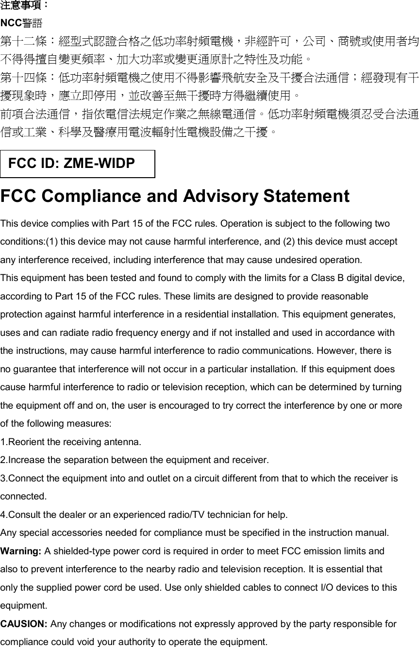 注意事項： NCC警語 第十二條：經型式認證合格之低功率射頻電機，非經許可，公司、商號或使用者均 不得得擅自變更頻率、加大功率或變更通原計之特性及功能。 第十四條：低功率射頻電機之使用不得影響飛航安全及干擾合法通信；經發現有干 擾現象時，應立即停用，並改善至無干擾時方得繼續使用。 前項合法通信，指依電信法規定作業之無線電通信。低功率射頻電機須忍受合法通 信或工業、科學及醫療用電波輻射性電機設備之干擾。  FCC Compliance and Advisory Statement This device complies with Part 15 of the FCC rules. Operation is subject to the following two conditions:(1) this device may not cause harmful interference, and (2) this device must accept any interference received, including interference that may cause undesired operation. This equipment has been tested and found to comply with the limits for a Class B digital device, according to Part 15 of the FCC rules. These limits are designed to provide reasonable protection against harmful interference in a residential installation. This equipment generates, uses and can radiate radio frequency energy and if not installed and used in accordance with the instructions, may cause harmful interference to radio communications. However, there is no guarantee that interference will not occur in a particular installation. If this equipment does cause harmful interference to radio or television reception, which can be determined by turning the equipment off and on, the user is encouraged to try correct the interference by one or more of the following measures: 1.Reorient the receiving antenna. 2.Increase the separation between the equipment and receiver. 3.Connect the equipment into and outlet on a circuit different from that to which the receiver is connected. 4.Consult the dealer or an experienced radio/TV technician for help. Any special accessories needed for compliance must be specified in the instruction manual. Warning: A shielded-type power cord is required in order to meet FCC emission limits and also to prevent interference to the nearby radio and television reception. It is essential that only the supplied power cord be used. Use only shielded cables to connect I/O devices to this equipment. CAUSION: Any changes or modifications not expressly approved by the party responsible for compliance could void your authority to operate the equipment. FCC ID: ZME-WIDP 