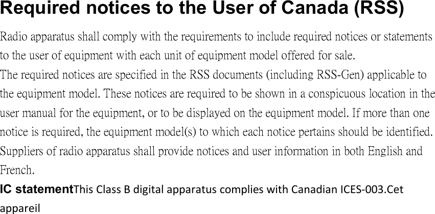 Required notices to the User of Canada (RSS) Radio apparatus shall comply with the requirements to include required notices or statements to the user of equipment with each unit of equipment model offered for sale. The required notices are specified in the RSS documents (including RSS-Gen) applicable to the equipment model. These notices are required to be shown in a conspicuous location in the user manual for the equipment, or to be displayed on the equipment model. If more than one notice is required, the equipment model(s) to which each notice pertains should be identified. Suppliers of radio apparatus shall provide notices and user information in both English and French. IC statementThis Class B digital apparatus complies with Canadian ICES‐003.Cet appareil 