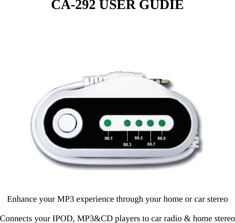 CA-292 USER GUDIE    Enhance your MP3 experience through your home or car stereo Connects your IPOD, MP3&amp;CD players to car radio &amp; home stereo        