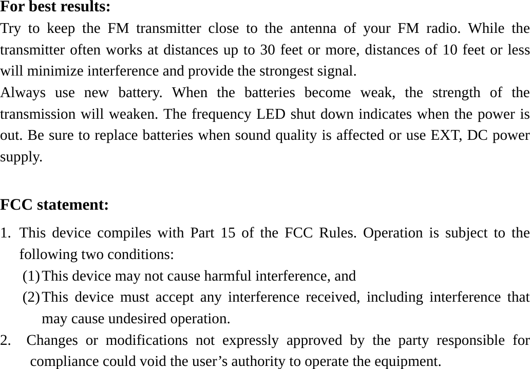 For best results: Try to keep the FM transmitter close to the antenna of your FM radio. While the transmitter often works at distances up to 30 feet or more, distances of 10 feet or less will minimize interference and provide the strongest signal. Always use new battery. When the batteries become weak, the strength of the transmission will weaken. The frequency LED shut down indicates when the power is out. Be sure to replace batteries when sound quality is affected or use EXT, DC power supply.  FCC statement: 1. This device compiles with Part 15 of the FCC Rules. Operation is subject to the following two conditions: (1) This device may not cause harmful interference, and (2) This device must accept any interference received, including interference that may cause undesired operation. 2.  Changes or modifications not expressly approved by the party responsible for compliance could void the user’s authority to operate the equipment. 