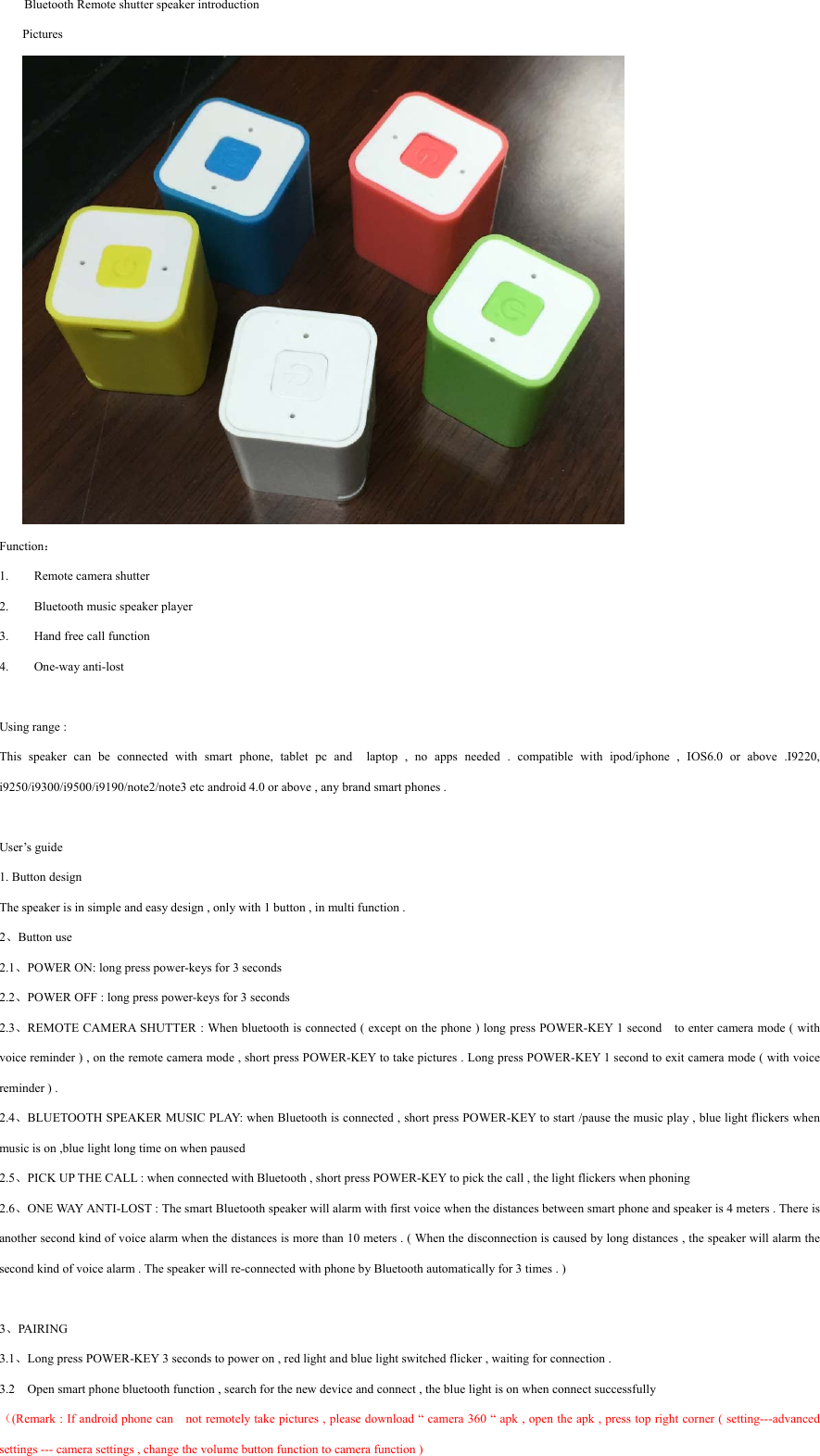  Bluetooth Remote shutter speaker introduction Pictures  Function： 1. Remote camera shutter   2. Bluetooth music speaker player 3. Hand free call function 4. One-way anti-lost  Using range :   This speaker can be connected with smart phone, tablet pc and  laptop , no apps needed . compatible with ipod/iphone , IOS6.0 or above .I9220, i9250/i9300/i9500/i9190/note2/note3 etc android 4.0 or above , any brand smart phones .    User’s guide   1. Button design The speaker is in simple and easy design , only with 1 button , in multi function .   2、Button use   2.1、POWER ON: long press power-keys for 3 seconds 2.2、POWER OFF : long press power-keys for 3 seconds 2.3、REMOTE CAMERA SHUTTER : When bluetooth is connected ( except on the phone ) long press POWER-KEY 1 second    to enter camera mode ( with voice reminder ) , on the remote camera mode , short press POWER-KEY to take pictures . Long press POWER-KEY 1 second to exit camera mode ( with voice reminder ) . 2.4、BLUETOOTH SPEAKER MUSIC PLAY: when Bluetooth is connected , short press POWER-KEY to start /pause the music play , blue light flickers when music is on ,blue light long time on when paused   2.5、PICK UP THE CALL : when connected with Bluetooth , short press POWER-KEY to pick the call , the light flickers when phoning   2.6、ONE WAY ANTI-LOST : The smart Bluetooth speaker will alarm with first voice when the distances between smart phone and speaker is 4 meters . There is another second kind of voice alarm when the distances is more than 10 meters . ( When the disconnection is caused by long distances , the speaker will alarm the second kind of voice alarm . The speaker will re-connected with phone by Bluetooth automatically for 3 times . )   3、PAIRING 3.1、Long press POWER-KEY 3 seconds to power on , red light and blue light switched flicker , waiting for connection .   3.2    Open smart phone bluetooth function , search for the new device and connect , the blue light is on when connect successfully （(Remark : If android phone can    not remotely take pictures , please download “ camera 360 “ apk , open the apk , press top right corner ( setting---advanced settings --- camera settings , change the volume button function to camera function ) 