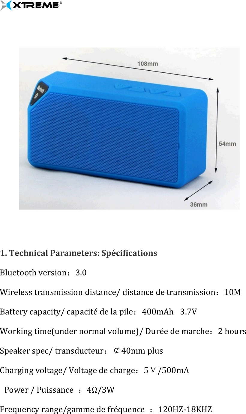        1. Technical Parameters: Spécifications   Bluetooth version：3.0 Wireless transmission distance/ distance de transmission：10M    Battery capacity/ capacité de la pile：400mAh   3.7V   Working time(under normal volume)/ Durée de marche：2 hours     Speaker spec/ transducteur：￠40mm plus  Charging voltage/ Voltage de charge：5Ｖ/500mA    Power / Puissance  ：4Ω/3W  Frequency range/gamme de fréquence  ：120HZ-18KHZ  