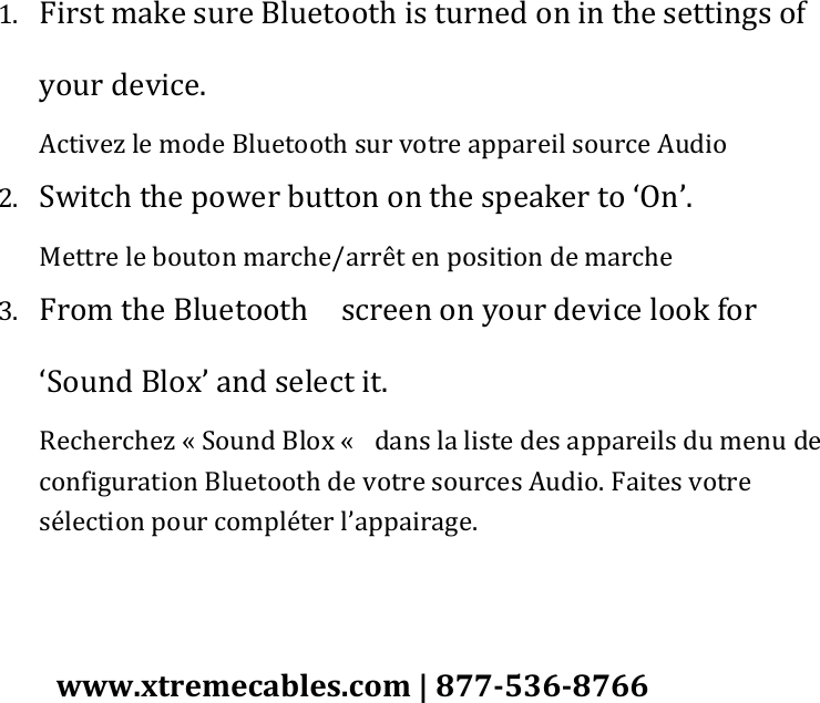 1. First make sure Bluetooth is turned on in the settings of your device. Activez le mode Bluetooth sur votre appareil source Audio 2. Switch the power button on the speaker to ‘On’. Mettre le bouton marche/arrêt en position de marche 3. From the Bluetooth    screen on your device look for ‘Sound Blox’ and select it. Recherchez « Sound Blox «   dans la liste des appareils du menu de configuration Bluetooth de votre sources Audio. Faites votre sélection pour compléter l’appairage.   www.xtremecables.com | 877-536-8766 