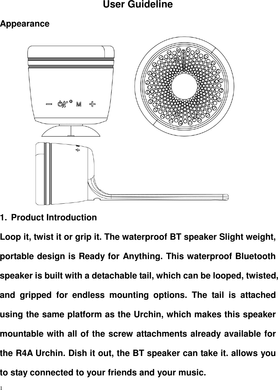    1  User Guideline Appearance                                       1.  Product Introduction Loop it, twist it or grip it. The waterproof BT speaker Slight weight, portable design is Ready for Anything. This waterproof Bluetooth speaker is built with a detachable tail, which can be looped, twisted, and  gripped  for  endless  mounting  options.  The  tail  is  attached using the same platform as the Urchin, which makes this speaker mountable with all of the screw attachments already available for the R4A Urchin. Dish it out, the BT speaker can take it. allows you to stay connected to your friends and your music. 