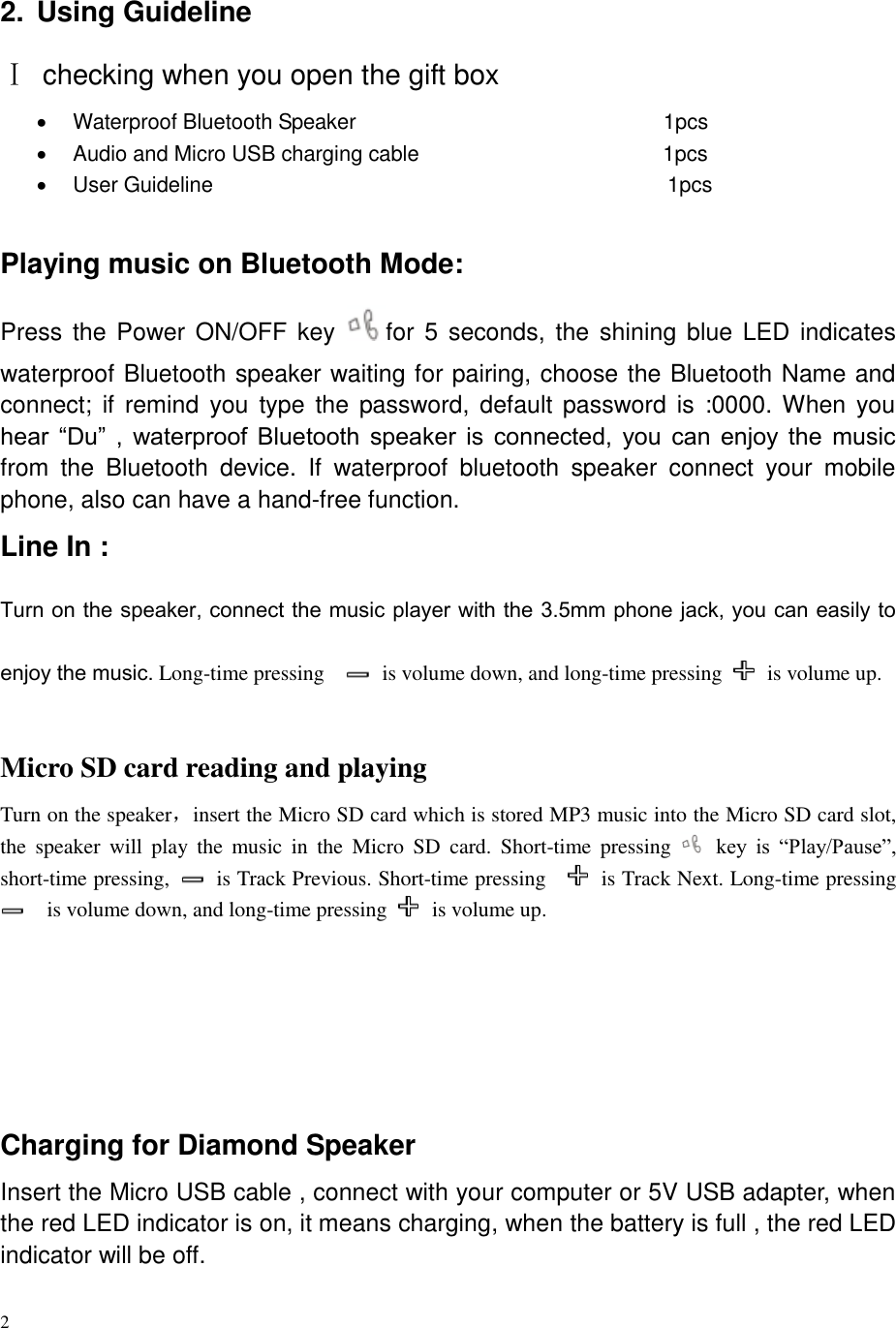    2 2.  Using Guideline Ⅰ  checking when you open the gift box   Waterproof Bluetooth Speaker                                                          1pcs   Audio and Micro USB charging cable                                              1pcs   User Guideline                                                                                      1pcs           Playing music on Bluetooth Mode: Press the Power ON/OFF key  for 5  seconds, the shining blue LED indicates waterproof Bluetooth speaker waiting for pairing, choose the Bluetooth Name and connect;  if  remind  you  type  the  password, default password is  :0000. When  you hear  “Du”  ,  waterproof  Bluetooth  speaker  is  connected,  you  can  enjoy  the  music from  the  Bluetooth  device.  If  waterproof  bluetooth  speaker  connect  your  mobile phone, also can have a hand-free function.   Line In : Turn on the speaker, connect the music player with the 3.5mm phone jack, you can easily to enjoy the music. Long-time pressing      is volume down, and long-time pressing    is volume up.  Micro SD card reading and playing Turn on the speaker，insert the Micro SD card which is stored MP3 music into the Micro SD card slot, the  speaker  will  play  the  music  in  the  Micro  SD  card.  Short-time  pressing    key  is  “Play/Pause”, short-time pressing,    is Track Previous. Short-time pressing      is Track Next. Long-time pressing   is volume down, and long-time pressing    is volume up.     Charging for Diamond Speaker Insert the Micro USB cable , connect with your computer or 5V USB adapter, when the red LED indicator is on, it means charging, when the battery is full , the red LED indicator will be off. 