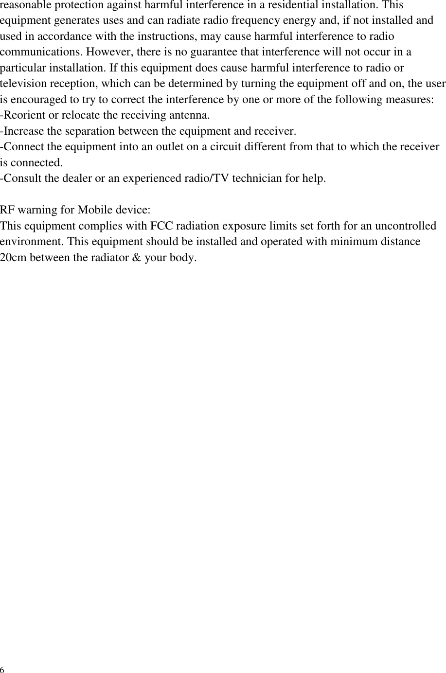    6 reasonable protection against harmful interference in a residential installation. This equipment generates uses and can radiate radio frequency energy and, if not installed and used in accordance with the instructions, may cause harmful interference to radio communications. However, there is no guarantee that interference will not occur in a particular installation. If this equipment does cause harmful interference to radio or television reception, which can be determined by turning the equipment off and on, the user is encouraged to try to correct the interference by one or more of the following measures: -Reorient or relocate the receiving antenna. -Increase the separation between the equipment and receiver. -Connect the equipment into an outlet on a circuit different from that to which the receiver is connected. -Consult the dealer or an experienced radio/TV technician for help.  RF warning for Mobile device: This equipment complies with FCC radiation exposure limits set forth for an uncontrolled environment. This equipment should be installed and operated with minimum distance 20cm between the radiator &amp; your body.   