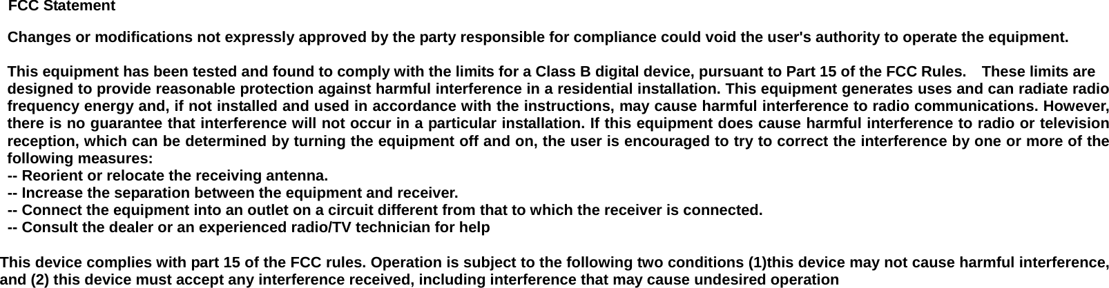 FCC Statement Changes or modifications not expressly approved by the party responsible for compliance could void the user&apos;s authority to operate the equipment.      This equipment has been tested and found to comply with the limits for a Class B digital device, pursuant to Part 15 of the FCC Rules.    These limits are designed to provide reasonable protection against harmful interference in a residential installation. This equipment generates uses and can radiate radiofrequency energy and, if not installed and used in accordance with the instructions, may cause harmful interference to radio communications. However,there is no guarantee that interference will not occur in a particular installation. If this equipment does cause harmful interference to radio or television reception, which can be determined by turning the equipment off and on, the user is encouraged to try to correct the interference by one or more of thefollowing measures:   -- Reorient or relocate the receiving antenna.     -- Increase the separation between the equipment and receiver.     -- Connect the equipment into an outlet on a circuit different from that to which the receiver is connected.     -- Consult the dealer or an experienced radio/TV technician for help      This device complies with part 15 of the FCC rules. Operation is subject to the following two conditions (1)this device may not cause harmful interference,and (2) this device must accept any interference received, including interference that may cause undesired operation     