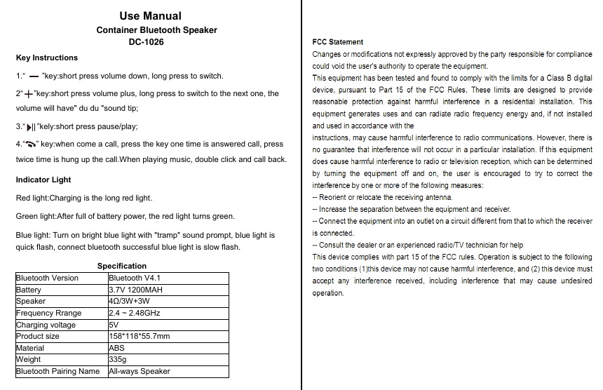Use ManualKey Instructions1.“  ”key:short press volume down, long press to switch.2“ ”key:short press volume plus, long press to switch to the next one, the volume will have&quot; du du &quot;sound tip;3.“ ”kely:short press pause/play;Indicator LightRed light:Charging is the long red light.Green light:After full of battery power, the red light turns green.Blue light: Turn on bright blue light with &quot;tramp&quot; sound prompt, blue light is quick flash, connect bluetooth successful blue light is slow flash.SpecificationBluetooth Version Bluetooth V4.1Battery 3.7V 1200MAH   Speaker 4Ω/3W+3WFrequency Rrange  2.4 ~ 2.48GHzCharging voltage  5VProduct size 158*118*55.7mmMaterial ABSWeight 335gBluetooth Pairing Name All-ways Speaker4.“ ” key:when come a call, press the key one time is answered call, press twice time is hung up the call.When playing music, double click and call back.Container Bluetooth SpeakerDC-1026