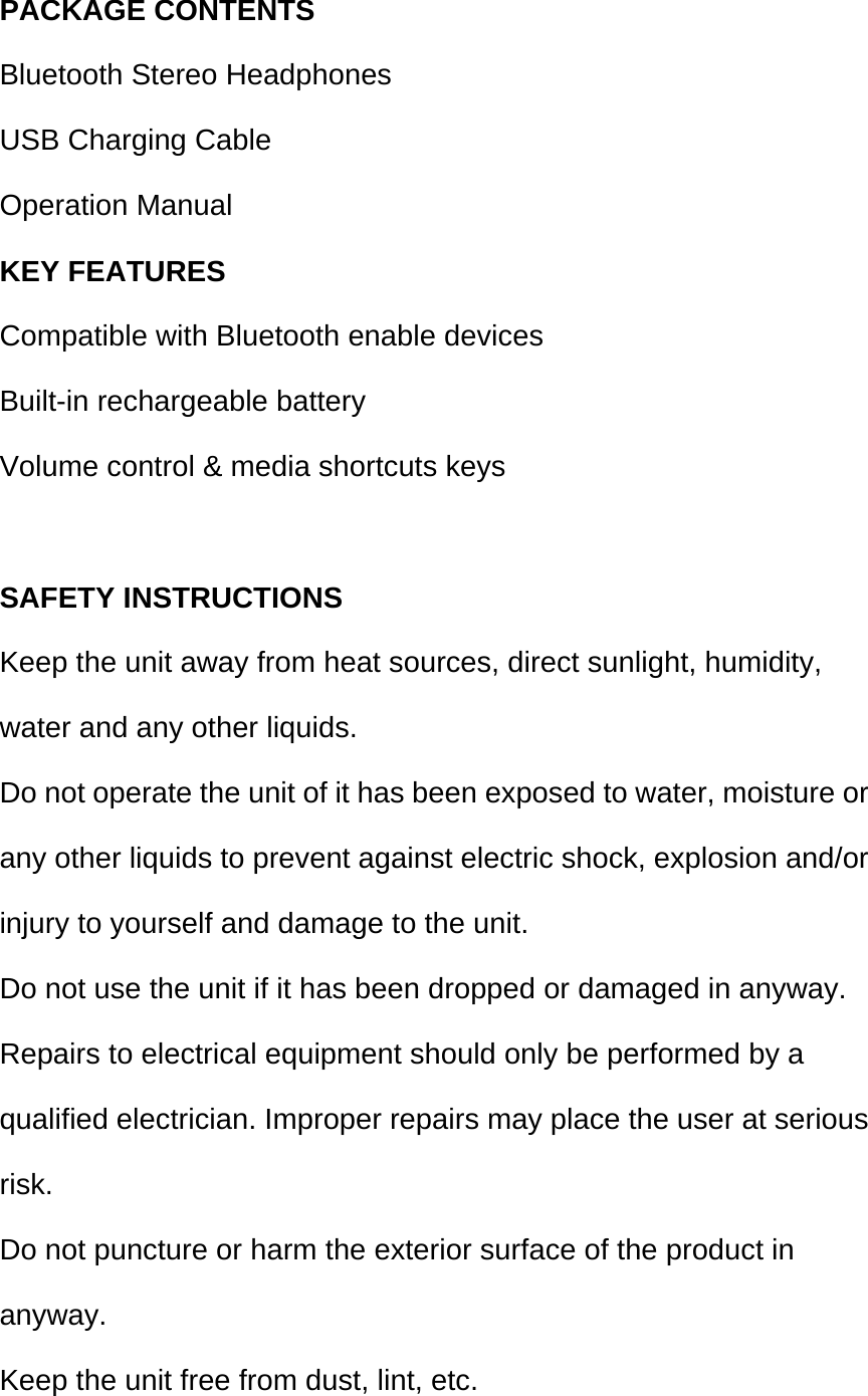  PACKAGE CONTENTS Bluetooth Stereo Headphones USB Charging Cable Operation Manual KEY FEATURES Compatible with Bluetooth enable devices Built-in rechargeable battery Volume control &amp; media shortcuts keys  SAFETY INSTRUCTIONS Keep the unit away from heat sources, direct sunlight, humidity, water and any other liquids. Do not operate the unit of it has been exposed to water, moisture or any other liquids to prevent against electric shock, explosion and/or injury to yourself and damage to the unit. Do not use the unit if it has been dropped or damaged in anyway. Repairs to electrical equipment should only be performed by a qualified electrician. Improper repairs may place the user at serious risk. Do not puncture or harm the exterior surface of the product in anyway. Keep the unit free from dust, lint, etc. 