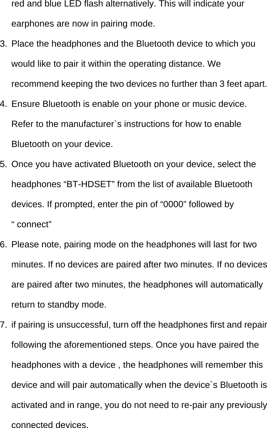  red and blue LED flash alternatively. This will indicate your earphones are now in pairing mode. 3.  Place the headphones and the Bluetooth device to which you would like to pair it within the operating distance. We recommend keeping the two devices no further than 3 feet apart. 4.  Ensure Bluetooth is enable on your phone or music device. Refer to the manufacturer`s instructions for how to enable Bluetooth on your device. 5.  Once you have activated Bluetooth on your device, select the headphones “BT-HDSET” from the list of available Bluetooth devices. If prompted, enter the pin of “0000” followed by “ connect” 6.  Please note, pairing mode on the headphones will last for two minutes. If no devices are paired after two minutes. If no devices are paired after two minutes, the headphones will automatically return to standby mode. 7.  if pairing is unsuccessful, turn off the headphones first and repair following the aforementioned steps. Once you have paired the headphones with a device , the headphones will remember this device and will pair automatically when the device`s Bluetooth is activated and in range, you do not need to re-pair any previously connected devices. 