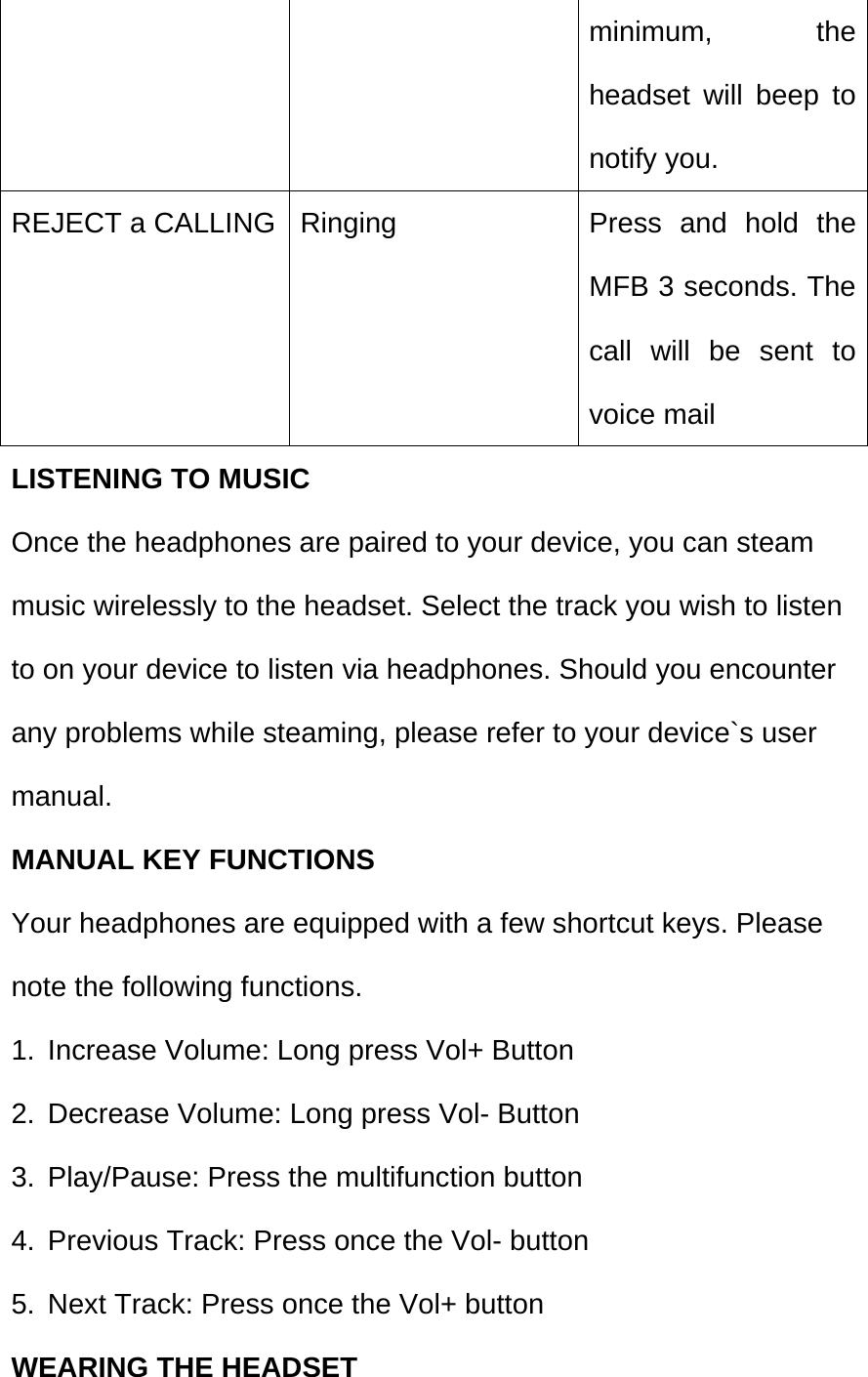  minimum, the headset will beep to notify you. REJECT a CALLING  Ringing  Press and hold the MFB 3 seconds. The call will be sent to voice mail LISTENING TO MUSIC Once the headphones are paired to your device, you can steam music wirelessly to the headset. Select the track you wish to listen to on your device to listen via headphones. Should you encounter any problems while steaming, please refer to your device`s user manual. MANUAL KEY FUNCTIONS Your headphones are equipped with a few shortcut keys. Please note the following functions. 1.  Increase Volume: Long press Vol+ Button 2.  Decrease Volume: Long press Vol- Button 3.  Play/Pause: Press the multifunction button 4.  Previous Track: Press once the Vol- button 5.  Next Track: Press once the Vol+ button WEARING THE HEADSET 