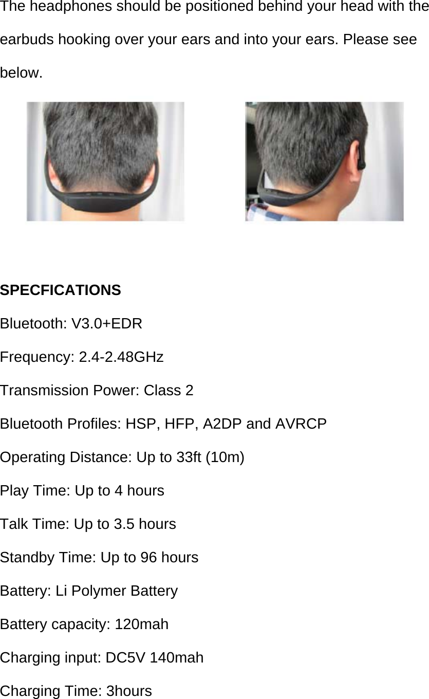 The headphones should be positioned behind your head with the earbuds hooking over your ears and into your ears. Please see below.   SPECFICATIONS Bluetooth: V3.0+EDR Frequency: 2.4-2.48GHz Transmission Power: Class 2 Bluetooth Profiles: HSP, HFP, A2DP and AVRCP Operating Distance: Up to 33ft (10m) Play Time: Up to 4 hours Talk Time: Up to 3.5 hours Standby Time: Up to 96 hours Battery: Li Polymer Battery Battery capacity: 120mah Charging input: DC5V 140mah Charging Time: 3hours 