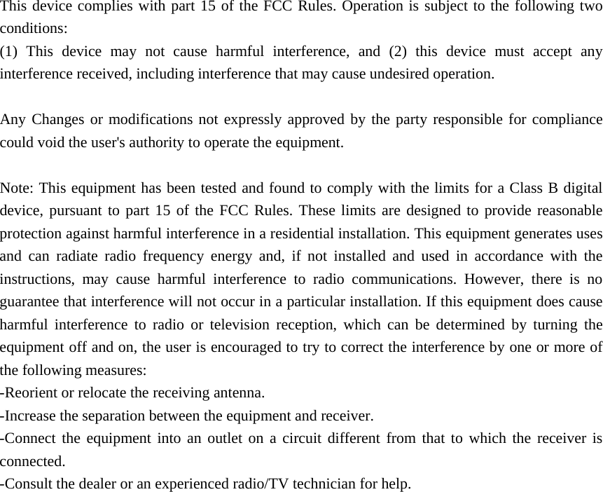  This device complies with part 15 of the FCC Rules. Operation is subject to the following two conditions:  (1) This device may not cause harmful interference, and (2) this device must accept any interference received, including interference that may cause undesired operation.  Any Changes or modifications not expressly approved by the party responsible for compliance could void the user&apos;s authority to operate the equipment.  Note: This equipment has been tested and found to comply with the limits for a Class B digital device, pursuant to part 15 of the FCC Rules. These limits are designed to provide reasonable protection against harmful interference in a residential installation. This equipment generates uses and can radiate radio frequency energy and, if not installed and used in accordance with the instructions, may cause harmful interference to radio communications. However, there is no guarantee that interference will not occur in a particular installation. If this equipment does cause harmful interference to radio or television reception, which can be determined by turning the equipment off and on, the user is encouraged to try to correct the interference by one or more of the following measures: -Reorient or relocate the receiving antenna. -Increase the separation between the equipment and receiver. -Connect the equipment into an outlet on a circuit different from that to which the receiver is connected. -Consult the dealer or an experienced radio/TV technician for help.  RF warning for Mobile device: