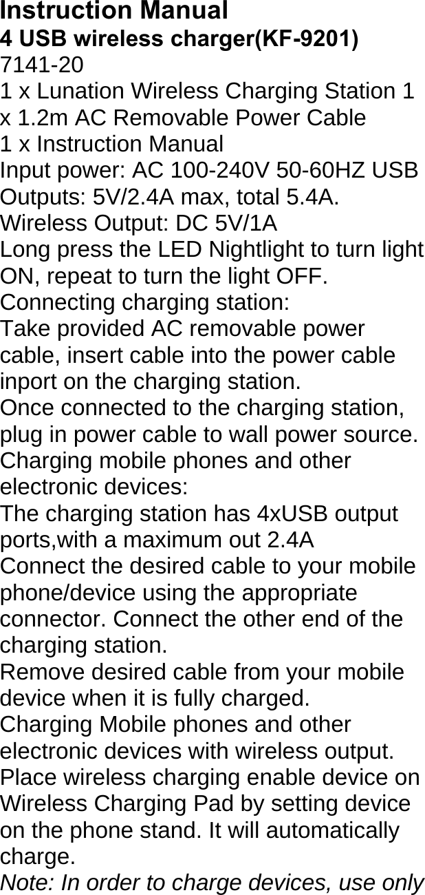 Instruction Manual4 USB wireless charger(KF-9201)7141-20 1 x Lunation Wireless Charging Station 1 x 1.2m AC Removable Power Cable 1 x Instruction Manual Input power: AC 100-240V 50-60HZ USB Outputs: 5V/2.4A max, total 5.4A. Wireless Output: DC 5V/1A Long press the LED Nightlight to turn light ON, repeat to turn the light OFF. Connecting charging station: Take provided AC removable power cable, insert cable into the power cable inport on the charging station. Once connected to the charging station, plug in power cable to wall power source. Charging mobile phones and other electronic devices: The charging station has 4xUSB output ports,with a maximum out 2.4A Connect the desired cable to your mobile phone/device using the appropriate connector. Connect the other end of the charging station. Remove desired cable from your mobile device when it is fully charged. Charging Mobile phones and other electronic devices with wireless output. Place wireless charging enable device on Wireless Charging Pad by setting device on the phone stand. It will automatically charge. Note: In order to charge devices, use only 