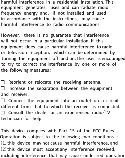 harmful  interference in a  residential installation.This  equipment generates, uses and can radiate radio  frequency energy and, if not installed and used in  accordance with the  instructions, may cause harmful interference to radio communications.However, there is no guarantee that interference will not occur in a particular  installation.If this equipment does cause harmful  interference to radio  or  television reception, which can be determined by  turning the equipment off and on,the user is encouraged   to try to correct the interference by one or more of  the  following measures:    Reorient or relocate the receiving antenna.   Increase the separation between the equipment and receiver.   Connect the equipment into an outlet on a circuit different from that to which  the  receiver is connected.   Consult the dealer or an experienced radio/TV technician for help.  This device complies with Part 15 of the FCC Rules. Operation is subject to the  following two conditions : (1)this device may not cause harmful interference,and   (2)this device must accept any interference received, including interference that may cause undesired operation.  