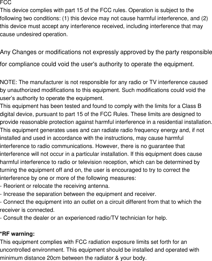    FCC This device complies with part 15 of the FCC rules. Operation is subject to the following two conditions: (1) this device may not cause harmful interference, and (2) this device must accept any interference received, including interference that may cause undesired operation.    Any Changes or modifications not expressly approved by the party responsible for compliance could void the user&apos;s authority to operate the equipment.  NOTE: The manufacturer is not responsible for any radio or TV interference caused by unauthorized modifications to this equipment. Such modifications could void the user’s authority to operate the equipment.   This equipment has been tested and found to comply with the limits for a Class B digital device, pursuant to part 15 of the FCC Rules. These limits are designed to provide reasonable protection against harmful interference in a residential installation. This equipment generates uses and can radiate radio frequency energy and, if not installed and used in accordance with the instructions, may cause harmful interference to radio communications. However, there is no guarantee that interference will not occur in a particular installation. If this equipment does cause harmful interference to radio or television reception, which can be determined by turning the equipment off and on, the user is encouraged to try to correct the interference by one or more of the following measures:   - Reorient or relocate the receiving antenna.   - Increase the separation between the equipment and receiver.   - Connect the equipment into an outlet on a circuit different from that to which the receiver is connected.   - Consult the dealer or an experienced radio/TV technician for help.  *RF warning: This equipment complies with FCC radiation exposure limits set forth for an uncontrolled environment. This equipment should be installed and operated with minimum distance 20cm between the radiator &amp; your body.  