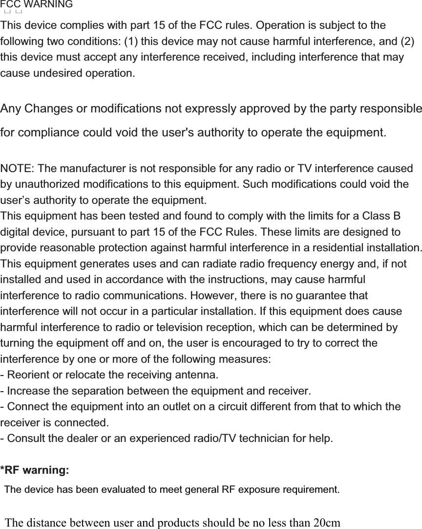 This device complies with part 15 of the FCC rules. Operation is subject to the following two conditions: (1) this device may not cause harmful interference, and (2) this device must accept any interference received, including interference that may cause undesired operation.   Any Changes or modifications not expressly approved by the party responsible for compliance could void the user&apos;s authority to operate the equipment. NOTE: The manufacturer is not responsible for any radio or TV interference caused by unauthorized modifications to this equipment. Such modifications could void the user’s authority to operate the equipment. This equipment has been tested and found to comply with the limits for a Class B digital device, pursuant to part 15 of the FCC Rules. These limits are designed to provide reasonable protection against harmful interference in a residential installation. This equipment generates uses and can radiate radio frequency energy and, if not installed and used in accordance with the instructions, may cause harmful interference to radio communications. However, there is no guarantee that interference will not occur in a particular installation. If this equipment does cause harmful interference to radio or television reception, which can be determined by turning the equipment off and on, the user is encouraged to try to correct the interference by one or more of the following measures:   - Reorient or relocate the receiving antenna.   - Increase the separation between the equipment and receiver.   - Connect the equipment into an outlet on a circuit different from that to which the receiver is connected.   - Consult the dealer or an experienced radio/TV technician for help. *RF warning:The device has been evaluated to meet general RF exposure requirement. FCC WARNING The distance between user and products should be no less than 20cm 