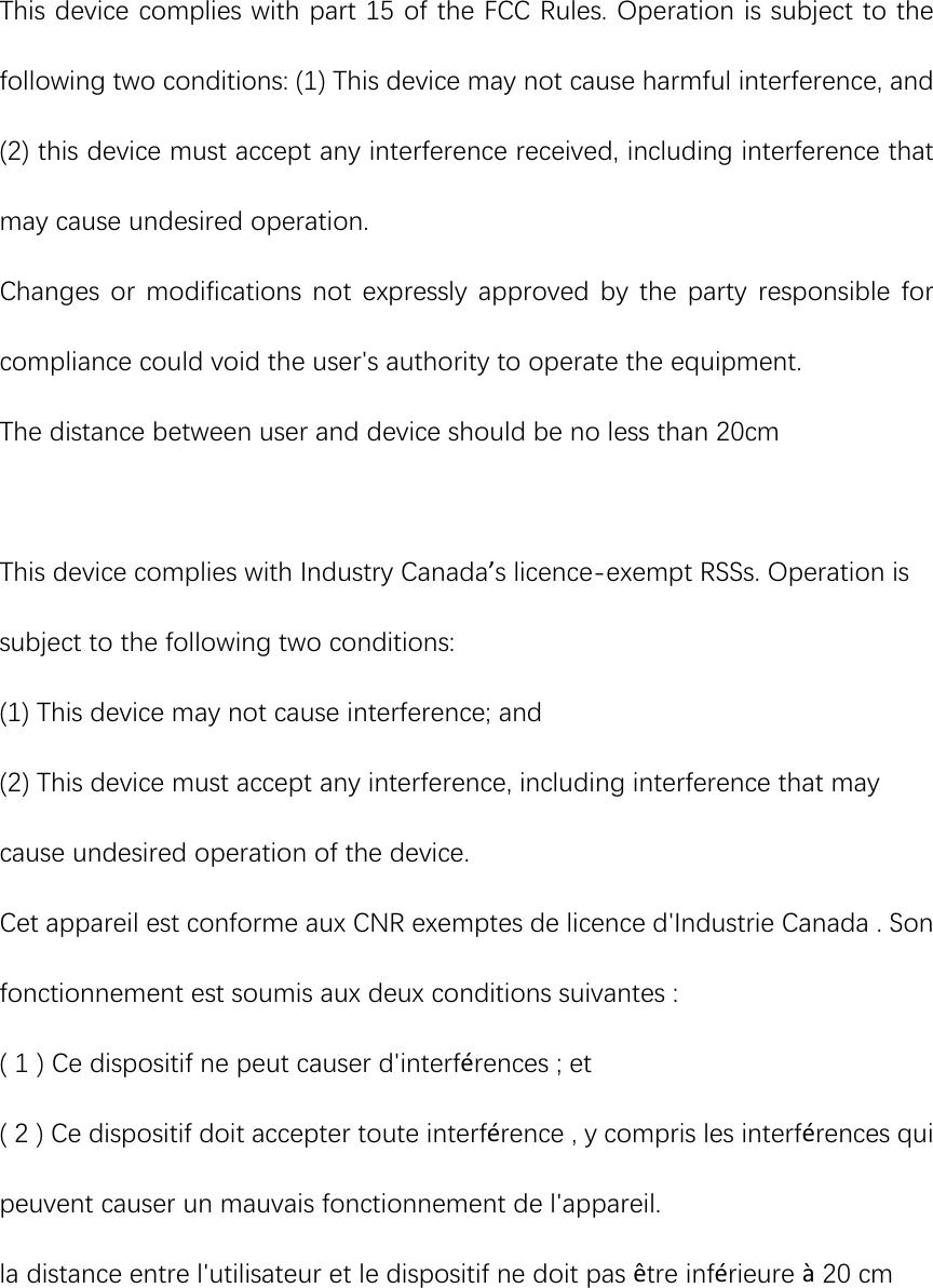 This device complies with part 15 of the FCC Rules. Operation is subject to the following two conditions: (1) This device may not cause harmful interference, and (2) this device must accept any interference received, including interference that may cause undesired operation. Changes or modifications not expressly approved by the party responsible  for compliance could void the user&apos;s authority to operate the equipment. The distance between user and device should be no less than 20cm    This device complies with Industry Canada’s licence-exempt RSSs. Operation is subject to the following two conditions:   (1) This device may not cause interference; and   (2) This device must accept any interference, including interference that may cause undesired operation of the device.   Cet appareil est conforme aux CNR exemptes de licence d&apos;Industrie Canada . Son fonctionnement est soumis aux deux conditions suivantes : ( 1 ) Ce dispositif ne peut causer d&apos;interférences ; et ( 2 ) Ce dispositif doit accepter toute interférence , y compris les interférences qui peuvent causer un mauvais fonctionnement de l&apos;appareil. la distance entre l&apos;utilisateur et le dispositif ne doit pas être inférieure à 20 cm 