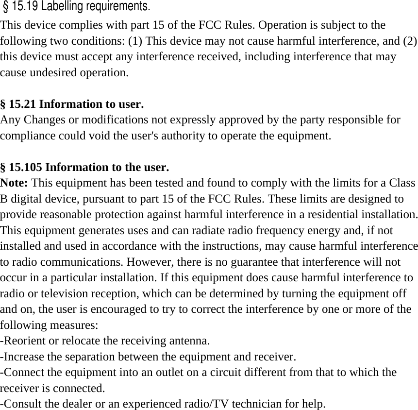  This device complies with part 15 of the FCC Rules. Operation is subject to the following two conditions: (1) This device may not cause harmful interference, and (2) this device must accept any interference received, including interference that may cause undesired operation.     § 15.21 Information to user. Any Changes or modifications not expressly approved by the party responsible for compliance could void the user&apos;s authority to operate the equipment.   § 15.105 Information to the user. Note: This equipment has been tested and found to comply with the limits for a Class B digital device, pursuant to part 15 of the FCC Rules. These limits are designed to provide reasonable protection against harmful interference in a residential installation. This equipment generates uses and can radiate radio frequency energy and, if not installed and used in accordance with the instructions, may cause harmful interference to radio communications. However, there is no guarantee that interference will not occur in a particular installation. If this equipment does cause harmful interference to radio or television reception, which can be determined by turning the equipment off and on, the user is encouraged to try to correct the interference by one or more of the following measures: -Reorient or relocate the receiving antenna. -Increase the separation between the equipment and receiver. -Connect the equipment into an outlet on a circuit different from that to which the receiver is connected. -Consult the dealer or an experienced radio/TV technician for help.  § 15.19 Labelling requirements.