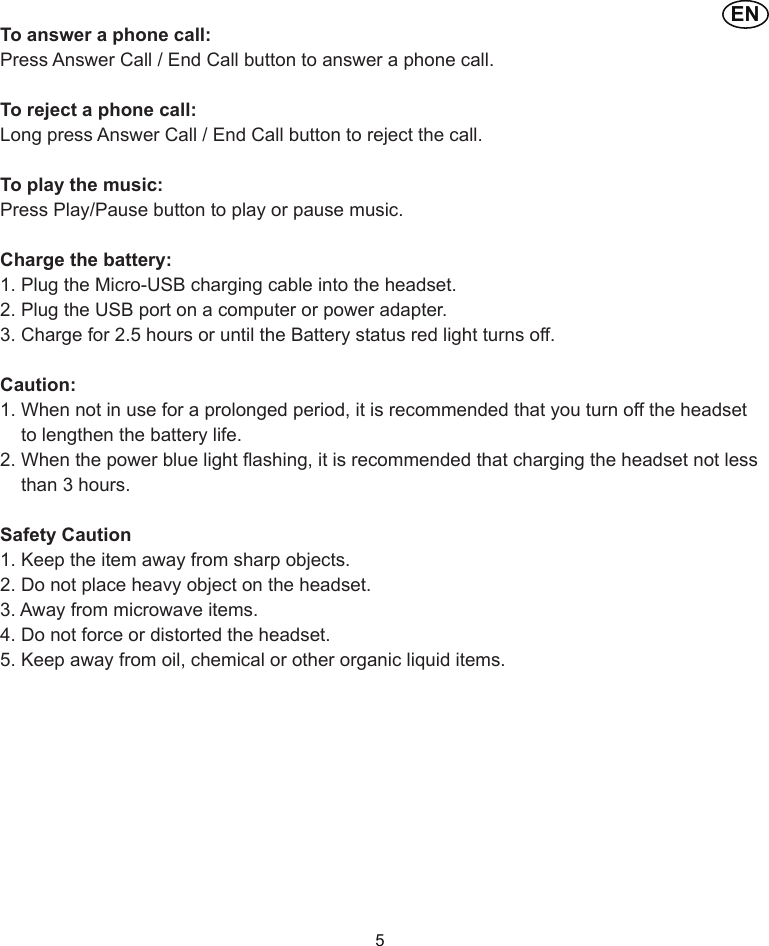 ENTo answer a phone call:Press Answer Call / End Call button to answer a phone call.To reject a phone call:Long press Answer Call / End Call button to reject the call.To play the music:Press Play/Pause button to play or pause music.Charge the battery:1. Plug the Micro-USB charging cable into the headset.2. Plug the USB port on a computer or power adapter.3. Charge for 2.5 hours or until the Battery status red light turns off.Caution:1. When not in use for a prolonged period, it is recommended that you turn off the headset     to lengthen the battery life.2. When the power blue light flashing, it is recommended that charging the headset not less     than 3 hours.Safety Caution1. Keep the item away from sharp objects.2. Do not place heavy object on the headset.3. Away from microwave items.4. Do not force or distorted the headset.5. Keep away from oil, chemical or other organic liquid items.5