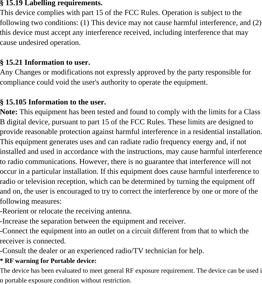 § 15.19 Labelling requirements. This device complies with part 15 of the FCC Rules. Operation is subject to the following two conditions: (1) This device may not cause harmful interference, and (2) this device must accept any interference received, including interference that may cause undesired operation.     § 15.21 Information to user. Any Changes or modifications not expressly approved by the party responsible for compliance could void the user&apos;s authority to operate the equipment.   § 15.105 Information to the user. Note: This equipment has been tested and found to comply with the limits for a Class B digital device, pursuant to part 15 of the FCC Rules. These limits are designed to provide reasonable protection against harmful interference in a residential installation. This equipment generates uses and can radiate radio frequency energy and, if not installed and used in accordance with the instructions, may cause harmful interference to radio communications. However, there is no guarantee that interference will not occur in a particular installation. If this equipment does cause harmful interference to radio or television reception, which can be determined by turning the equipment off and on, the user is encouraged to try to correct the interference by one or more of the following measures: -Reorient or relocate the receiving antenna. -Increase the separation between the equipment and receiver. -Connect the equipment into an outlet on a circuit different from that to which the receiver is connected. -Consult the dealer or an experienced radio/TV technician for help. * RF warning for Portable device: The device has been evaluated to meet general RF exposure requirement. The device can be used in portable exposure condition without restriction. 