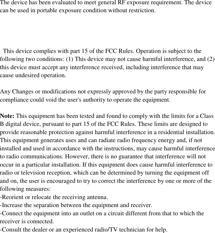 The device has been evaluated to meet general RF exposure requirement. The device can be used in portable exposure condition without restriction.      This device complies with part 15 of the FCC Rules. Operation is subject to the following two conditions: (1) This device may not cause harmful interference, and (2) this device must accept any interference received, including interference that may cause undesired operation.    Any Changes or modifications not expressly approved by the party responsible for compliance could void the user&apos;s authority to operate the equipment.    Note: This equipment has been tested and found to comply with the limits for a Class B digital device, pursuant to part 15 of the FCC Rules. These limits are designed to provide reasonable protection against harmful interference in a residential installation. This equipment generates uses and can radiate radio frequency energy and, if not installed and used in accordance with the instructions, may cause harmful interference to radio communications. However, there is no guarantee that interference will not occur in a particular installation. If this equipment does cause harmful interference to radio or television reception, which can be determined by turning the equipment off and on, the user is encouraged to try to correct the interference by one or more of the following measures: -Reorient or relocate the receiving antenna. -Increase the separation between the equipment and receiver. -Connect the equipment into an outlet on a circuit different from that to which the receiver is connected. -Consult the dealer or an experienced radio/TV technician for help.  