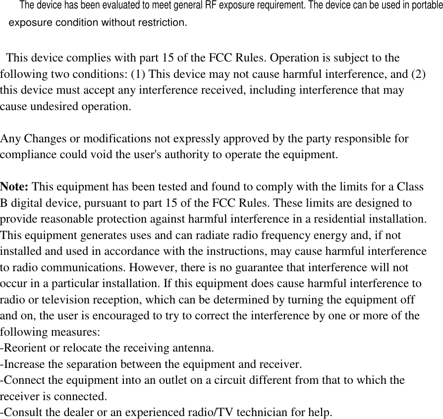     This device complies with part 15 of the FCC Rules. Operation is subject to the following two conditions: (1) This device may not cause harmful interference, and (2) this device must accept any interference received, including interference that may cause undesired operation.    Any Changes or modifications not expressly approved by the party responsible for compliance could void the user&apos;s authority to operate the equipment.    Note: This equipment has been tested and found to comply with the limits for a Class B digital device, pursuant to part 15 of the FCC Rules. These limits are designed to provide reasonable protection against harmful interference in a residential installation. This equipment generates uses and can radiate radio frequency energy and, if not installed and used in accordance with the instructions, may cause harmful interference to radio communications. However, there is no guarantee that interference will not occur in a particular installation. If this equipment does cause harmful interference to radio or television reception, which can be determined by turning the equipment off and on, the user is encouraged to try to correct the interference by one or more of the following measures: -Reorient or relocate the receiving antenna. -Increase the separation between the equipment and receiver. -Connect the equipment into an outlet on a circuit different from that to which the receiver is connected. -Consult the dealer or an experienced radio/TV technician for help.  The device has been evaluated to meet general RF exposure requirement. The device can be used in portable exposure condition without restriction. 