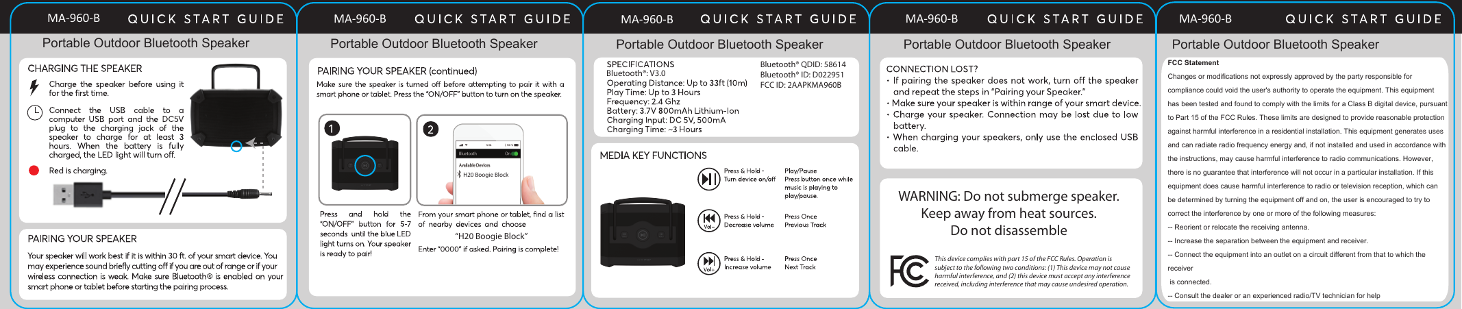 “H20 Boogie Block”H20 Boogie BlockBluetooth® QDID: 58614Bluetooth® ID: D022951 FCC ID: 2AAPKMA960BBluetooth®: V3.0This device complies with part 15 of the FCC Rules. Operation is subject to the following two conditions: (1) This device may not cause harmful interference, and (2) this device must accept any interference received, including interference that may cause undesired operation.WARNING: Do not submerge speaker.Keep away from heat sources.Do not disassemblePortable Outdoor Bluetooth Speaker Portable Outdoor Bluetooth Speaker Portable Outdoor Bluetooth Speaker Portable Outdoor Bluetooth Speaker Portable Outdoor Bluetooth SpeakerFCC StatementChanges or modifications not expressly approved by the party responsible for compliance could void the user&apos;s authority to operate the equipment. This equipment has been tested and found to comply with the limits for a Class B digital device, pursuant to Part 15 of the FCC Rules. These limits are designed to provide reasonable protection against harmful interference in a residential installation. This equipment generates uses and can radiate radio frequency energy and, if not installed and used in accordance with the instructions, may cause harmful interference to radio communications. However, there is no guarantee that interference will not occur in a particular installation. If this equipment does cause harmful interference to radio or television reception, which canbe determined by turning the equipment off and on, the user is encouraged to try to correct the interference by one or more of the following measures:-- Reorient or relocate the receiving antenna.-- Increase the separation between the equipment and receiver.-- Connect the equipment into an outlet on a circuit different from that to which the receiver is connected.-- Consult the dealer or an experienced radio/TV technician for helpMA-960-B MA-960-B MA-960-B MA-960-B MA-960-B